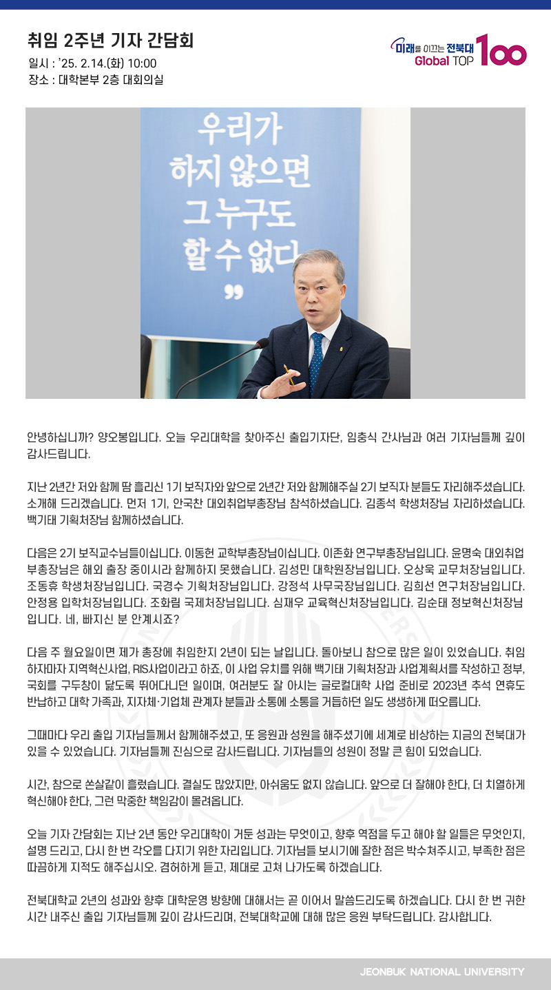 안녕하십니까? 양오봉입니다. 오늘 우리대학을 찾아주신 출입기자단, 임충식 간사님과 여러 기자님들께 깊이 감사드립니다.

지난 2년간 저와 함께 땀 흘리신 1기 보직자와 앞으로 2년간 저와 함께해주실 2기 보직자 분들도 자리해주셨습니다. 소개해 드리겠습니다. 먼저 1기, 안국찬 대외취업부총장님 참석하셨습니다. 김종석 학생처장님 자리하셨습니다. 백기태 기획처장님 함께하셨습니다.

다음은 2기 보직교수님들이십니다. 이동헌 교학부총장님이십니다. 이존화 연구부총장님입니다. 윤명숙 대외취업부총장님은 해외 출장 중이시라 함께하지 못했습니다. 김성민 대학원장님입니다. 오상욱 교무처장님입니다. 조동휴 학생처장님입니다. 국경수 기획처장님입니다. 강정석 사무국장님입니다. 김희선 연구처장님입니다. 안정용 입학처장님입니다. 조화림 국제처장님입니다. 심재우 교육혁신처장님입니다. 김순태 정보혁신처장님입니다. 네, 빠지신 분 안계시죠?

다음 주 월요일이면 제가 총장에 취임한지 2년이 되는 날입니다. 돌아보니 참으로 많은 일이 있었습니다. 취임하자마자 지역혁신사업, RIS사업이라고 하죠, 이 사업 유치를 위해 백기태 기획처장과 사업계획서를 작성하고 정부, 국회를 구두창이 닳도록 뛰어다니던 일이며, 여러분도 잘 아시는 글로컬대학 사업 준비로 2023년 추석 연휴도 반납하고 대학 가족과, 지자체․기업체 관계자 분들과 소통에 소통을 거듭하던 일도 생생하게 떠오릅니다.

그때마다 우리 출입 기자님들께서 함께해주셨고, 또 응원과 성원을 해주셨기에 세계로 비상하는 지금의 전북대가 있을 수 있었습니다. 기자님들께 진심으로 감사드립니다. 기자님들의 성원이 정말 큰 힘이 되었습니다.

시간, 참으로 쏜살같이 흘렀습니다. 결실도 많았지만, 아쉬움도 없지 않습니다. 앞으로 더 잘해야 한다, 더 치열하게 혁신해야 한다, 그런 막중한 책임감이 몰려옵니다.

오늘 기자 간담회는 지난 2년 동안 우리대학이 거둔 성과는 무엇이고, 향후 역점을 두고 해야 할 일들은 무엇인지, 설명 드리고, 다시 한 번 각오를 다지기 위한 자리입니다. 기자님들 보시기에 잘한 점은 박수쳐주시고, 부족한 점은 따끔하게 지적도 해주십시오. 겸허하게 듣고, 제대로 고쳐 나가도록 하겠습니다.

전북대학교 2년의 성과와 향후 대학운영 방향에 대해서는 곧 이어서 말씀드리도록 하겠습니다. 다시 한 번 귀한 시간 내주신 출입 기자님들께 깊이 감사드리며, 전북대학교에 대해 많은 응원 부탁드립니다. 감사합니다.