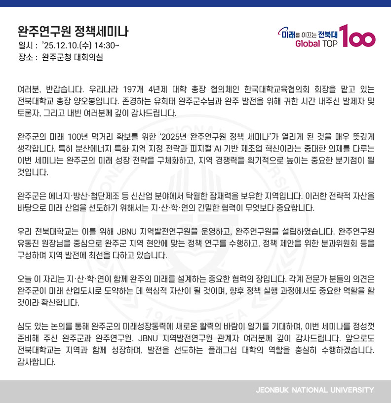 여러분, 반갑습니다. 우리나라 197개 4년제 대학 총장 협의체인 한국대학교육협의회 회장을 맡고 있는 전북대학교 총장 양오봉입니다. 존경하는 유희태 완주군수님과 완주 발전을 위해 귀한 시간 내주신 발제자 및 토론자, 그리고 내빈 여러분께 깊이 감사드립니다.

완주군의 미래 100년 먹거리 확보를 위한 ‘2025년 완주연구원 정책 세미나’가 열리게 된 것을 매우 뜻깊게 생각합니다. 특히 분산에너지 특화 지역 지정 전략과 피지컬 AI 기반 제조업 혁신이라는 중대한 의제를 다루는 이번 세미나는 완주군의 미래 성장 전략을 구체화하고, 지역 경쟁력을 획기적으로 높이는 중요한 분기점이 될 것입니다.

완주군은 에너지·방산·첨단제조 등 신산업 분야에서 탁월한 잠재력을 보유한 지역입니다. 이러한 전략적 자산을 바탕으로 미래 산업을 선도하기 위해서는 지·산·학·연의 긴밀한 협력이 무엇보다 중요합니다.

우리 전북대학교는 이를 위해 JBNU 지역발전연구원을 운영하고, 완주연구원을 설립하였습니다. 완주연구원 유동진 원장님을 중심으로 완주군 지역 현안에 맞는 정책 연구를 수행하고, 정책 제안을 위한 분과위원회 등을 구성하며 지역 발전에 최선을 다하고 있습니다.

오늘 이 자리는 지·산·학·연이 함께 완주의 미래를 설계하는 중요한 협력의 장입니다. 각계 전문가 분들의 의견은 완주군이 미래 산업도시로 도약하는 데 핵심적 자산이 될 것이며, 향후 정책 실행 과정에서도 중요한 역할을 할 것이라 확신합니다.

심도 있는 논의를 통해 완주군의 미래성장동력에 새로운 활력의 바람이 일기를 기대하며, 이번 세미나를 정성껏 준비해 주신 완주군과 완주연구원, JBNU 지역발전연구원 관계자 여러분께 깊이 감사드립니다. 앞으로도 전북대학교는 지역과 함께 성장하며, 발전을 선도하는 플래그십 대학의 역할을 충실히 수행하겠습니다. 감사합니다.