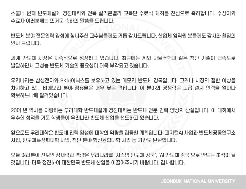 스물네 번째 반도체설계 경진대회와 전북 실리콘밸리 교육단 수료식 개최를 진심으로 축하합니다. 수상자와 수료자 여러분께는 뜨거운 축하의 말씀을 드립니다.

반도체 분야 전문인력 양성에 힘써주신 교수님들께도 거듭 감사드립니다. 산업체 임직원 분들께도 감사와 환영의 인사 드립니다.

세계 반도체 시장은 지속적으로 성장하고 있습니다. 최근에는 AI와 자율주행과 같은 첨단 기술이 급속도로 발달하면서 고성능 반도체 기술의 중요성이 더욱 부각되고 있습니다.

우리나라는 삼성전자와 SK하이닉스를 보유하고 있는 메모리 반도체 강국입니다. 그러나 시장의 절반 이상을 차지하고 있는 비메모리 분야 점유율은 매우 낮은 편입니다. 이 분야의 경쟁력은 고급 설계 인력을 얼마나 확보하느냐에 달려있습니다.

20여 년 역사를 자랑하는 우리대학 반도체설계 경진대회는 반도체 전문 인력 양성의 산실입니다. 이 대회에서 우수한 성적을 거둔 학생들이 우리나라 반도체 산업을 선도하고 있습니다.

앞으로도 우리대학은 반도체 인력 양성에 대학의 역량을 집중할 계획입니다. 피지컬AI 사업과 반도체공동연구소 사업, 반도체특성화대학 사업, 첨단 분야 혁신융합대학 사업 등 기반도 탄탄합니다.

오늘 여러분이 선보인 잠재력과 역량은 우리나라를 ‘시스템 반도체 강국’, ‘AI 반도체 강국’으로 만드는 초석이 될 것입니다. 더욱 정진하여 대한민국 반도체 산업을 이끌어주시기 바랍니다. 감사합니다.