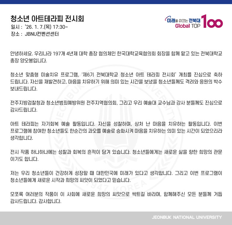 안녕하세요. 우리나라 197개 4년제 대학 총장 협의체인 한국대학교육협의회 회장을 함께 맡고 있는 전북대학교 총장 양오봉입니다.

청소년 맞춤형 미술치유 프로그램, ‘제6기 전북대학교 청소년 아트 테라피 전시회’ 개최를 진심으로 축하드립니다. 자신을 재발견하고, 마음을 치유하기 위해 의미 있는 시간을 보냈을 청소년들께도 격려와 응원의 박수 보내드립니다.

전주지방검찰청과 청소년범죄예방위원 전주지역협의회, 그리고 우리 예술대 교수님과 강사 분들께도 진심으로 감사드립니다.

아트 테라피는 자기회복 예술 활동입니다. 자신을 성찰하며, 상처 난 마음을 치유하는 활동입니다. 이번 프로그램에 참여한 청소년들도 한순간의 과오를 예술로 승화시켜 마음을 치유하는 의미 있는 시간이 되었으리라 생각합니다.

전시 작품 하나하나에는 성찰과 회복의 흔적이 담겨 있습니다. 청소년들에게는 새로운 삶을 향한 희망의 관문이기도 합니다.

저는 우리 청소년들이 건강하게 성장할 때 대한민국에 미래가 있다고 생각합니다. 그리고 이번 프로그램이 청소년들에게 새로운 시작과 희망의 씨앗이 되었다고 믿습니다.

모쪼록 여러분의 작품이 이 사회에 새로운 희망의 씨앗으로 싹트길 바라며, 함께해주신 모든 분들께 거듭 감사드립니다. 감사합니다.