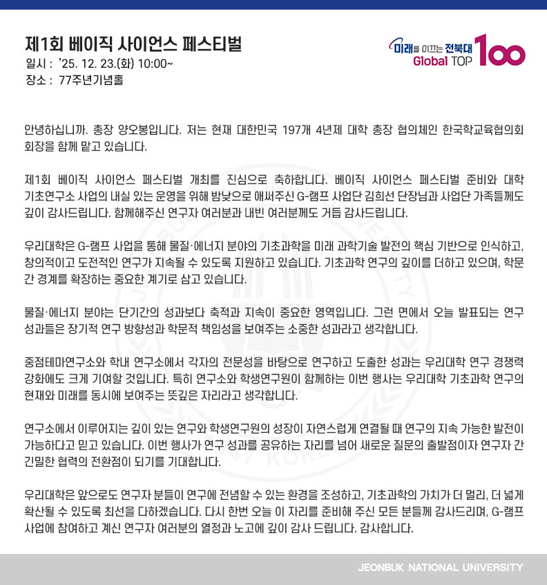 안녕하십니까. 총장 양오봉입니다. 저는 현재 대한민국 197개 4년제 대학 총장 협의체인 한국학교육협의회 회장을 함께 맡고 있습니다. 
 
제1회 베이직 사이언스 페스티벌 개최를 진심으로 축하합니다. 베이직 사이언스 페스티벌 준비와 대학 기초연구소 사업의 내실 있는 운영을 위해 밤낮으로 애써주신 G-램프 사업단 김희선 단장님과 사업단 가족들께도 깊이 감사드립니다. 함께해주신 연구자 여러분과 내빈 여러분께도 거듭 감사드립니다.

우리대학은 G-램프 사업을 통해 물질·에너지 분야의 기초과학을 미래 과학기술 발전의 핵심 기반으로 인식하고, 창의적이고 도전적인 연구가 지속될 수 있도록 지원하고 있습니다. 기초과학 연구의 깊이를 더하고 있으며, 학문 간 경계를 확장하는 중요한 계기로 삼고 있습니다.

물질·에너지 분야는 단기간의 성과보다 축적과 지속이 중요한 영역입니다. 그런 면에서 오늘 발표되는 연구 성과들은 장기적 연구 방향성과 학문적 책임성을 보여주는 소중한 성과라고 생각합니다.

중점테마연구소와 학내 연구소에서 각자의 전문성을 바탕으로 연구하고 도출한 성과는 우리대학 연구 경쟁력 강화에도 크게 기여할 것입니다. 특히 연구소와 학생연구원이 함께하는 이번 행사는 우리대학 기초과학 연구의 현재와 미래를 동시에 보여주는 뜻깊은 자리라고 생각합니다.

연구소에서 이루어지는 깊이 있는 연구와 학생연구원의 성장이 자연스럽게 연결될 때 연구의 지속 가능한 발전이 가능하다고 믿고 있습니다. 이번 행사가 연구 성과를 공유하는 자리를 넘어 새로운 질문의 출발점이자 연구자 간 긴밀한 협력의 전환점이 되기를 기대합니다.

우리대학은 앞으로도 연구자 분들이 연구에 전념할 수 있는 환경을 조성하고, 기초과학의 가치가 더 멀리, 더 넓게 확산될 수 있도록 최선을 다하겠습니다. 다시 한번 오늘 이 자리를 준비해 주신 모든 분들께 감사드리며, G-램프 사업에 참여하고 계신 연구자 여러분의 열정과 노고에 깊이 감사 드립니다. 감사합니다.