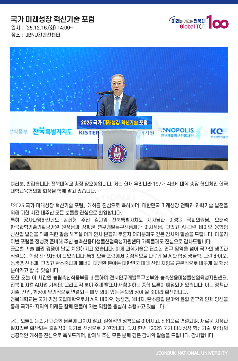 여러분, 반갑습니다. 전북대학교 총장 양오봉입니다. 저는 현재 우리나라 197개 4년제 대학 총장 협의체인 한국대학교육협의회 회장을 함께 맡고 있습니다.

「2025 국가 미래성장 혁신기술 포럼」 개최를 진심으로 축하하며, 대한민국 미래성장 전략과 과학기술 발전을 위해 귀한 시간 내주신 모든 분들을 진심으로 환영합니다.
특히 공사다망하신데도 함께해 주신 김관영 전북특별자치도 지사님과 이성윤 국회의원님, 오태석 한국과학기술기획평가원 원장님과 정희권 연구개발특구진흥재단 이사장님, 그리고 AI-그린 바이오 융합형 신산업 발전을 위해 귀한 말씀 해주실 여러 연사 분들과 토론자 여러분께도 깊은 감사의 말씀을 드립니다. 아울러 이번 포럼을 정성껏 준비해 주신 농축산용미생물산업육성지원센터 가족들께도 진심으로 감사드립니다.
글로벌 기술 패권 경쟁이 날로 치열해지고 있습니다. 이제 과학기술은 단순한 연구 영역을 넘어 국가의 생존과 직결되는 핵심 전략자산이 되었습니다. 특히 오늘 포럼에서 중점적으로 다루게 될 AI와 합성 생물학, 그린 바이오, 농생명 신소재, 그리고 탄소중립과 에너지 대전환 분야는 대한민국 미래 산업 지형을 근본적으로 바꾸게 될 핵심 분야라고 할 수 있습니다.
또한 오늘 이 시간엔 농림축산식품부를 비롯하여 전북연구개발특구본부와 농축산용미생물산업육성지원센터, 전북 피지컬 AI사업 기획단, 그리고 각 분야 주제 발표자가 참여하는 종합 토론이 예정되어 있습니다. 이는 정책과 기술, 산업, 현장이 유기적으로 연결되는 매우 의미 있는 논의의 장이 될 것이라 확신합니다.
전북대학교는 국가 거점 국립대학으로서 AI와 바이오, 농생명, 에너지, 탄소중립 분야의 융합 연구와 인재 양성을 통해 국가와 지역의 미래를 함께 만들어 가는 역할을 충실히 수행하고 있습니다.

저는 오늘의 논의가 단순한 담론에 그치지 않고, 실질적인 정책으로 이어지고, 산업으로 연결되며, 새로운 시장과 일자리로 확산되는 출발점이 되기를 진심으로 기원합니다. 다시 한번 「2025 국가 미래성장 혁신기술 포럼」의 성공적인 개최를 진심으로 축하드리며, 함께해 주신 모든 분께 깊은 감사의 말씀을 드립니다. 감사합니다. 