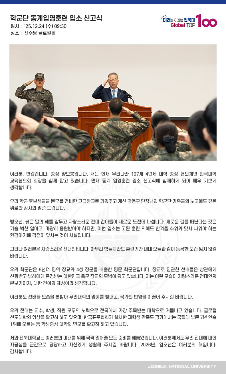 여러분, 반갑습니다. 총장 양오봉입니다. 저는 현재 우리나라 197개 4년제 대학 총장 협의체인 한국대학교육협의회 회장을 함께 맡고 있습니다. 먼저 동계 입영훈련 입소 신고식에 함께하게 되어 매우 기쁘게 생각합니다.

우리 학군 후보생들을 문무를 겸비한 고급장교로 키워주고 계신 강용구 단장님과 학군단 가족들의 노고에도 깊은 위로와 감사의 말씀 드립니다.

병오년, 붉은 말의 해를 앞두고 자랑스러운 전대 건아들이 새로운 도전에 나섭니다. 새로운 길을 떠난다는 것은 가슴 벅찬 일이고, 마땅히 응원받아야 하지만, 이번 입소는 고된 훈련 외에도 한겨울 추위와 맞서 싸워야 하는 환경이기에 걱정이 앞서는 것이 사실입니다.

그러나 여러분은 자랑스러운 전대인입니다. 아무리 힘들지라도 훈련기간 내내 오늘과 같이 늠름한 모습 잃지 않길 바랍니다.

우리 학군단은 6천여 명의 장교와 4성 장군을 배출한 명문 학군단입니다. 장교로 임관한 선배들은 상관에게 신뢰받고 부하에게 존경받는 대한민국 육군 장교의 모범이 되고 있습니다. 저는 이런 모습이 자랑스러운 전대인의 본보기이자, 대한 건아의 표상이라 생각합니다.

여러분도 선배들 모습을 본받아 우리대학의 명예를 빛내고, 국가의 번영을 이끌어 주시길 바랍니다. 

우리 전대는 교수, 학생, 직원 모두의 노력으로 전국에서 가장 주목받는 대학으로 거듭나고 있습니다. 글로컬 선도대학의 위상을 확고히 하고 있으며, 한국표준협회가 실시한 재학생 만족도 평가에서는 국립대 부문 7년 연속 1위에 오르는 등 학생중심 대학의 면모를 확고히 하고 있습니다.

저와 전북대학교는 여러분의 미래를 위해 팍팍 밀어줄 모든 준비를 해놓았습니다. 여러분께서도 우리 전대에 대한 자긍심을 근간으로 당당하고 자신있게 생활해 주시길 바랍니다. 2026년, 임오년은 여러분의 해입니다. 감사합니다. 