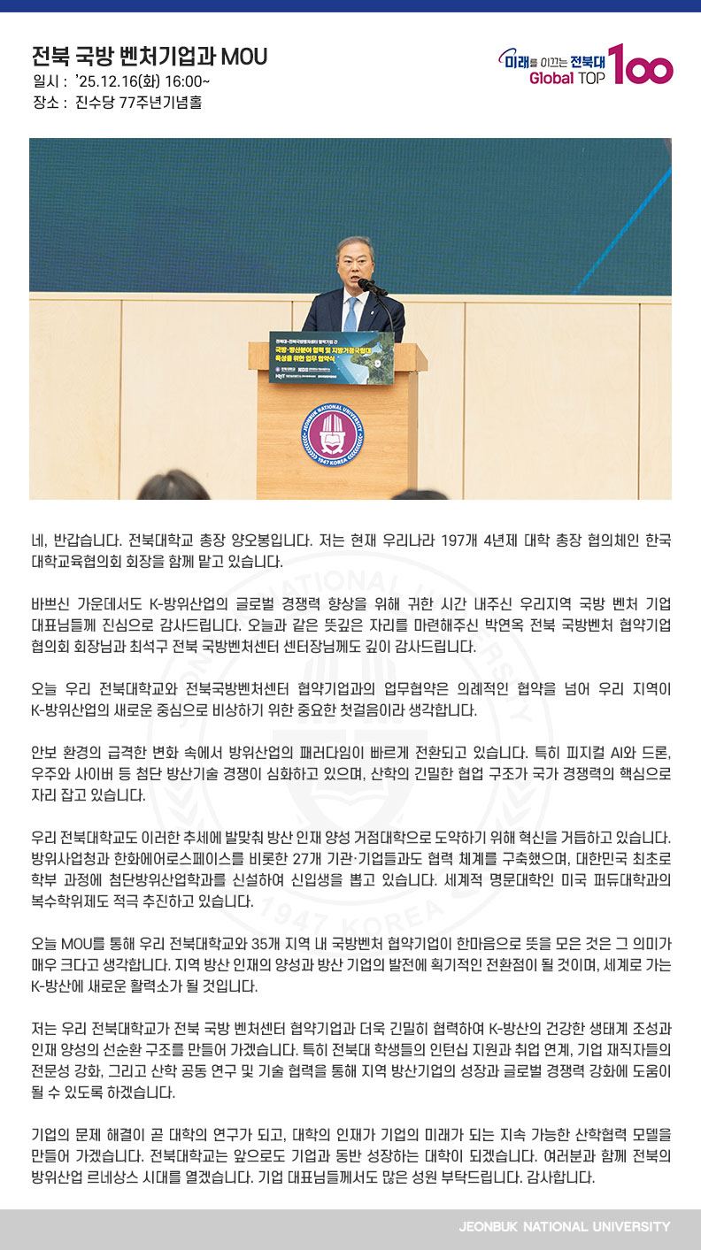 네, 반갑습니다. 전북대학교 총장 양오봉입니다. 저는 현재 우리나라 197개 4년제 대학 총장 협의체인 한국대학교육협의회 회장을 함께 맡고 있습니다.

바쁘신 가운데서도 K-방위산업의 글로벌 경쟁력 향상을 위해 귀한 시간 내주신 우리지역 국방 벤처 기업 대표님들께 진심으로 감사드립니다. 오늘과 같은 뜻깊은 자리를 마련해주신 박연옥 전북 국방벤처 협약기업 협의회 회장님과 최석구 전북 국방벤처센터 센터장님께도 깊이 감사드립니다.

오늘 우리 전북대학교와 전북국방벤처센터 협약기업과의 업무협약은 의례적인 협약을 넘어
우리 지역이 K-방위산업의 새로운 중심으로 비상하기 위한 중요한 첫걸음이라 생각합니다.

안보 환경의 급격한 변화 속에서 방위산업의 패러다임이 빠르게 전환되고 있습니다. 특히 피지컬 AI와 드론, 우주와 사이버 등 첨단 방산기술 경쟁이 심화하고 있으며, 산학의 긴밀한 협업 구조가 국가 경쟁력의 핵심으로 자리 잡고 있습니다.

우리 전북대학교도 이러한 추세에 발맞춰 방산 인재 양성 거점대학으로 도약하기 위해 혁신을 거듭하고 있습니다. 방위사업청과 한화에어로스페이스를 비롯한 27개 기관·기업들과도 협력 체계를 구축했으며, 대한민국 최초로 학부 과정에 첨단방위산업학과를 신설하여 신입생을 뽑고 있습니다. 세계적 명문대학인 미국 퍼듀대학과의 복수학위제도 적극 추진하고 있습니다. 

오늘 MOU를 통해 우리 전북대학교와 35개 지역 내 국방벤처 협약기업이 한마음으로 뜻을 모은 것은 그 의미가 매우 크다고 생각합니다. 지역 방산 인재의 양성과 방산 기업의 발전에 획기적인 전환점이 될 것이며, 세계로 가는 K-방산에 새로운 활력소가 될 것입니다. 

저는 우리 전북대학교가 전북 국방 벤처센터 협약기업과 더욱 긴밀히 협력하여 K-방산의 건강한 생태계 조성과 인재 양성의 선순환 구조를 만들어 가겠습니다. 특히 전북대 학생들의 인턴십 지원과 취업 연계, 기업 재직자들의 전문성 강화, 그리고 산학 공동 연구 및 기술 협력을 통해 지역 방산기업의 성장과 글로벌 경쟁력 강화에 도움이 될 수 있도록 하겠습니다.

기업의 문제 해결이 곧 대학의 연구가 되고, 대학의 인재가 기업의 미래가 되는 지속 가능한 산학협력 모델을 만들어 가겠습니다. 전북대학교는 앞으로도 기업과 동반 성장하는 대학이 되겠습니다. 여러분과 함께 전북의 방위산업 르네상스 시대를 열겠습니다. 기업 대표님들께서도 많은 성원 부탁드립니다. 감사합니다.