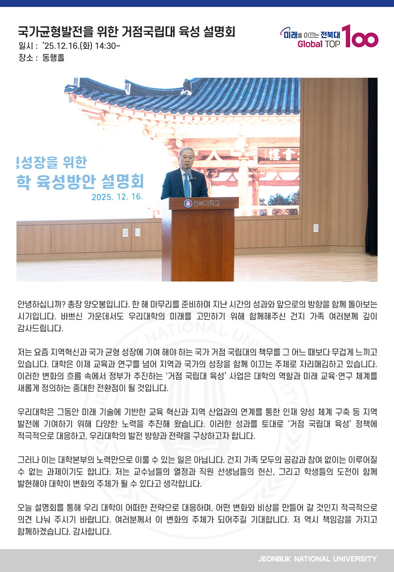 안녕하십니까? 총장 양오봉입니다. 한 해 마무리를 준비하며 지난 시간의 성과와 앞으로의 방향을 함께 돌아보는 시기입니다. 바쁘신 가운데서도 우리대학의 미래를 고민하기 위해 함께해주신 건지 가족 여러분께 깊이 감사드립니다.

저는 요즘 지역혁신과 국가 균형 성장에 기여 해야 하는 국가 거점 국립대의 책무를 그 어느 때보다 무겁게 느끼고 있습니다. 대학은 이제 교육과 연구를 넘어 지역과 국가의 성장을 함께 이끄는 주체로 자리매김하고 있습니다. 이러한 변화의 흐름 속에서 정부가 추진하는 ‘거점 국립대 육성’ 사업은 대학의 역할과 미래 교육·연구 체계를 새롭게 정의하는 중대한 전환점이 될 것입니다. 

우리대학은 그동안 미래 기술에 기반한 교육 혁신과 지역 산업과의 연계를 통한 인재 양성 체계 구축 등 지역 발전에 기여하기 위해 다양한 노력을 추진해 왔습니다. 이러한 성과를 토대로 ‘거점 국립대 육성’ 정책에 적극적으로 대응하고, 우리대학의 발전 방향과 전략을 구상하고자 합니다.

그러나 이는 대학본부의 노력만으로 이룰 수 있는 일은 아닙니다. 건지 가족 모두의 공감과 참여 없이는 이루어질 수 없는 과제이기도 합니다. 저는 교수님들의 열정과 직원 선생님들의 헌신, 그리고 학생들의 도전이 함께 발현해야 대학이 변화의 주체가 될 수 있다고 생각합니다.

오늘 설명회를 통해 우리 대학이 어떠한 전략으로 대응하며, 어떤 변화와 비상을 만들어 갈 것인지 적극적으로 의견 나눠 주시기 바랍니다. 여러분께서 이 변화의 주체가 되어주길 기대합니다. 저 역시 책임감을 가지고 함께하겠습니다. 감사합니다.