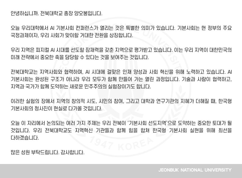 안녕하십니까. 전북대학교 총장 양오봉입니다.

오늘 우리대학에서 AI 기본사회 컨퍼런스가 열리는 것은 특별한 의미가 있습니다. 기본사회는 현 정부의 주요 국정과제이자, 우리 사회가 맞이할 거대한 전환을 상징합니다. 

우리 지역은 피지컬 AI 시대를 선도할 잠재력을 갖춘 지역으로 평가받고 있습니다. 이는 우리 지역이 대한민국의 미래 전략에서 중요한 축을 담당할 수 있다는 것을 보여주는 것입니다.

전북대학교는 지역사회와 협력하며, AI 시대에 걸맞은 인재 양성과 사회 혁신을 위해 노력하고 있습니다. AI 기본사회는 완성된 구조가 아니라 우리 모두가 함께 만들어 가는 열린 과정입니다. 기술과 사람이 협력하고, 지역과 국가가 함께 도약하는 새로운 민주주의의 실험장이기도 합니다.

이러한 실험의 장에서 지역의 창의적 시도, 시민의 참여, 그리고 대학과 연구기관의 지혜가 더해질 때, 한국형 기본사회의 청사진이 현실로 다가올 것입니다.

오늘 이 자리에서 논의되는 여러 가지 주제는 우리 전북이 ‘기본사회 선도지역’으로 도약하는 중요한 토대가 될 것입니다. 우리 전북대학교도 지역혁신 기관들과 함께 힘을 합쳐 한국형 기본사회 실현을 위해 최선을 다하겠습니다.

많은 성원 부탁드립니다. 감사합니다.