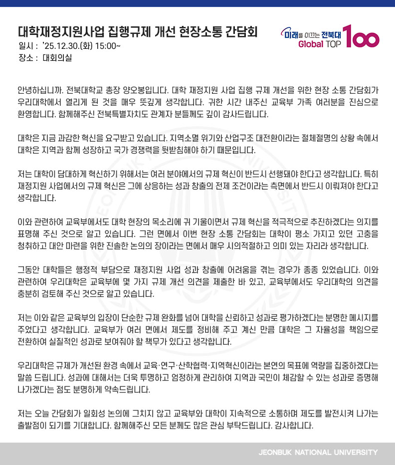 안녕하십니까. 전북대학교 총장 양오봉입니다. 대학 재정지원 사업 집행 규제 개선을 위한 현장 소통 간담회가 우리대학에서 열리게 된 것을 매우 뜻깊게 생각합니다. 귀한 시간 내주신 교육부 가족 여러분을 진심으로 환영합니다. 함께해주신 전북특별자치도 관계자 분들께도 깊이 감사드립니다.

대학은 지금 과감한 혁신을 요구받고 있습니다. 지역소멸 위기와 산업구조 대전환이라는 절체절명의 상황 속에서 대학은 지역과 함께 성장하고 국가 경쟁력을 뒷받침해야 하기 때문입니다.

저는 대학이 담대하게 혁신하기 위해서는 여러 분야에서의 규제 혁신이 반드시 선행돼야 한다고 생각합니다. 특히 재정지원 사업에서의 규제 혁신은 그에 상응하는 성과 창출의 전제 조건이라는 측면에서 반드시 이뤄져야 한다고 생각합니다.

이와 관련하여 교육부에서도 대학 현장의 목소리에 귀 기울이면서 규제 혁신을 적극적으로 추진하겠다는 의지를 표명해 주신 것으로 알고 있습니다. 그런 면에서 이번 현장 소통 간담회는 대학이 평소 가지고 있던 고충을 청취하고 대안 마련을 위한 진솔한 논의의 장이라는 면에서 매우 시의적절하고 의미 있는 자리라 생각합니다.

그동안 대학들은 행정적 부담으로 재정지원 사업 성과 창출에 어려움을 겪는 경우가 종종 있었습니다. 이와 관련하여 우리대학은 교육부에 몇 가지 규제 개선 의견을 제출한 바 있고, 교육부에서도 우리대학의 의견을 충분히 검토해 주신 것으로 알고 있습니다.

저는 이와 같은 교육부의 입장이 단순한 규제 완화를 넘어 대학을 신뢰하고 성과로 평가하겠다는 분명한 메시지를 주었다고 생각합니다. 교육부가 여러 면에서 제도를 정비해 주고 계신 만큼 대학은 그 자율성을 책임으로 전환하여 실질적인 성과로 보여줘야 할 책무가 있다고 생각합니다.

우리대학은 규제가 개선된 환경 속에서 교육·연구·산학협력·지역혁신이라는 본연의 목표에 역량을 집중하겠다는 말씀 드립니다. 성과에 대해서는 더욱 투명하고 엄정하게 관리하여 지역과 국민이 체감할 수 있는 성과로 증명해 나가겠다는 점도 분명하게 약속드립니다.

저는 오늘 간담회가 일회성 논의에 그치지 않고 교육부와 대학이 지속적으로 소통하며 제도를 발전시켜 나가는 출발점이 되기를 기대합니다. 함께해주신 모든 분께도 많은 관심 부탁드립니다. 감사합니다.