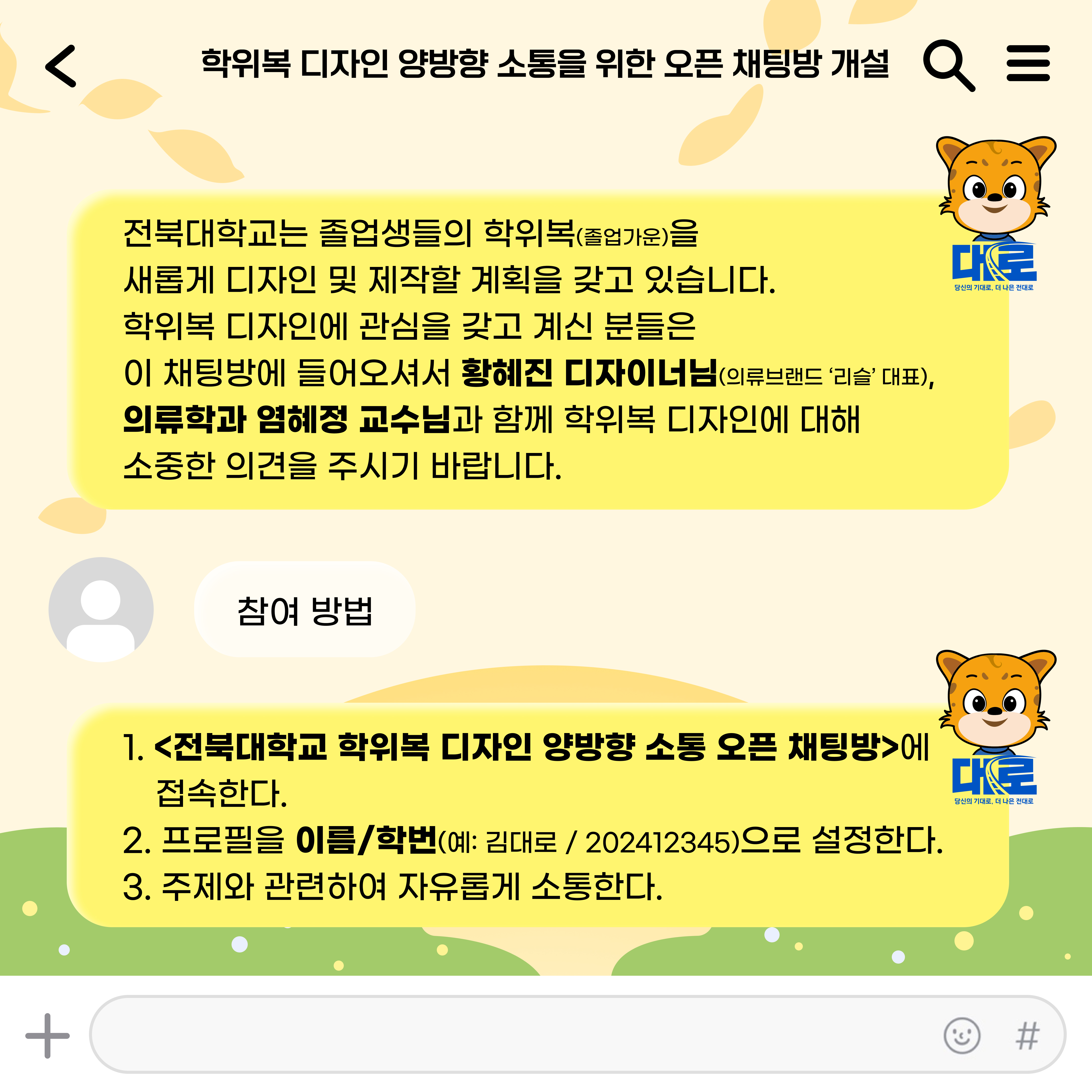  학위복 디자인 양방향 소통을 위한 오픈 채팅방 개설 Q = 전북대학교는 졸업생들의 학위복(졸업가운)을 새롭게 디자인 및 제작할 계획을 갖고 있습니다. 학위복 디자인에 관심을 갖고 계신 분들은 이 채팅방에 들어오셔서 황혜진 디자이너님(의류브랜드 '리슬' 대표), 의류학과 염혜정 교수님과 함께 학위복 디자인에 대해 소중한 의견을 주시기 바랍니다. + 참여 방법 대로 당신의 기대로, 더 나은 전대로 1. <전북대학교 학위복 디자인 양방향 소통 오픈 채팅방>에 접속한다. 2. 프로필을 이름/학번(예: 김대로/202412345)으로 설정한다. 3. 주제와 관련하여 자유롭게 소통한다. 대로 당신의 기대로, 더 나은 전대로 Y #