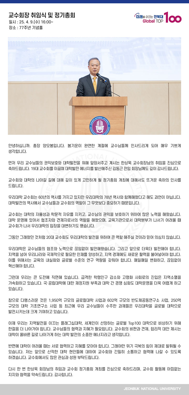안녕하십니까. 총장 양오봉입니다. 봄기운이 완연한 계절에 교수님들께 인사드리게 되어 매우 기쁘게 생각합니다.

먼저 우리 교수님들의 권익보호와 대학발전을 위해 앞장서주고 계시는 한상욱 교수회장님의 취임을 진심으로 축하드립니다. 19대 교수회를 이끌며 대학발전 에너지를 발산해주신 김동근 전임 회장님께도 깊이 감사드립니다.

교수회와 대학의 나아갈 길에 대해 깊이 있게 고민하게 될 정기총회 개최에 대해서도 뜨거운 축하의 인사를 드립니다.

우리대학 교수회는 60년의 역사를 가지고 있지만 우리대학의 78년 역사와 함께해왔다고 해도 과언이 아닙니다. 대학발전의 역사에서 교수님들과 교수회의 역할이 그 무엇보다 중요하기 때문입니다.

교수회는 대학의 자율성과 학문적 자유를 지키고, 교수님의 권익을 보호하기 위하여 많은 노력을 해왔습니다. 대학 운영에 있어서 협조자와 견제자로서의 역할을 해왔으며, 교육기관으로서 대학본부가 나서기 어려울 때 교수회가 나서 우리대학의 입장을 대변하기도 했습니다.

그동안 그래왔던 것처럼 20대 교수회도 우리대학의 발전을 위하여 큰 역할 해주실 것이라 믿어 의심치 않습니다. 

우리대학은 교수님들의 협조와 노력으로 끊임없이 발전해왔습니다. 그리고 앞으로 더욱더 발전해야 합니다. 지역을 넘어 우리나라와 국제적으로 필요한 인재를 양성하고, 지역 경제에도 새로운 활력을 불어넣어야 합니다. 이를 위해서는 교육의 내실화와 글로벌 수준의 연구 역량을 갖춰야 합니다. 매일매일 변화하고, 끊임없이 혁신해야 합니다.

그런데 우리는 큰 도전에 직면해 있습니다. 급격한 학령인구 감소와 고령화 사회로의 진입은 지역소멸을 가속화하고 있습니다. 국․공립대학에 대한 재정지원 부족과 대학 간 경쟁 심화도 대학운영을 더욱 어렵게 하고 있습니다.

참으로 다행스러운 것은 1,950억 규모의 글로컬대학 사업과 602억 규모의 반도체공동연구소 사업, 250억 규모의 대학 기초연구소 사업 등 최근에 우리 교수님들이 수주한 과제들은 우리대학을 글로벌 대학으로 발전시키는데 크게 기여하고 있습니다. 

이제 우리는 지역발전을 이끄는 플래그십대학, 세계인이 선망하는 글로벌 Top100 대학으로 비상하기 위해 한걸음 더 나아가야 합니다. 교수님들의 협력과 지혜가 필요합니다. 교수회의 비판과 견제, 합리적 대안 제시는 대학이 올바른 길로 나아가게 하는 대학 발전의 소중한 에너지라고 생각합니다.

반면에 대학이 어려울 때는 서로 협력하고 지혜를 모아야 합니다. 그래야만 위기 극복의 힘이 제대로 발휘될 수 있습니다. 저는 앞으로 산적한 대학 현안들에 대하여 교수회와 긴밀히 소통하고 협력해 나갈 수 있도록 하겠습니다. 교수회에서도 많은 관심과 성원 부탁드립니다.

다시 한 번 한상욱 회장님의 취임과 교수회 정기총회 개최를 진심으로 축하드리며, 교수회 활동에 아낌없는 지지와 협력을 약속드립니다. 감사합니다. 