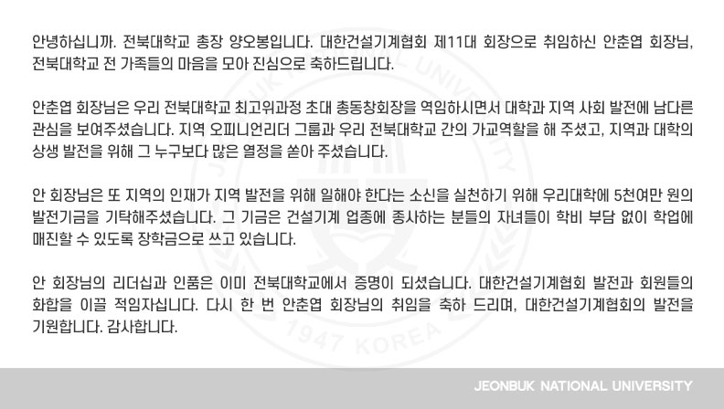 안춘엽 회장님은 우리 전북대학교 최고위과정 초대 총동창회장을 역임하시면서 대학과 지역 사회 발전에 남다른 관심을 보여주셨습니다. 지역 오피니언리더 그룹과 우리 전북대학교 간의 가교역할을 해 주셨고, 지역과 대학의 상생 발전을 위해 그 누구보다 많은 열정을 쏟아 주셨습니다.

안 회장님은 또 지역의 인재가 지역 발전을 위해 일해야 한다는 소신을 실천하기 위해 우리대학에 5천여만 원의 발전기금을 기탁해주셨습니다. 그 기금은 건설기계 업종에 종사하는 분들의 자녀들이 학비 부담 없이 학업에 매진할 수 있도록 장학금으로 쓰고 있습니다.

안 회장님의 리더십과 인품은 이미 전북대학교에서 증명이 되셨습니다. 대한건설기계협회 발전과 회원들의 화합을 이끌 적임자십니다. 다시 한 번 안춘엽 회장님의 취임을 축하 드리며, 대한건설기계협회의 발전을 기원합니다. 감사합니다.