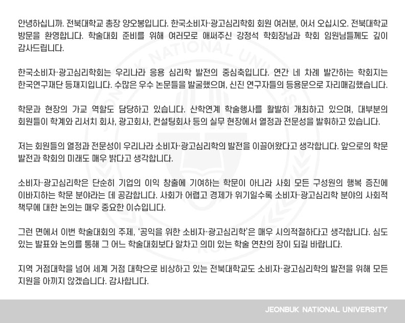 한국소비자․광고심리학회는 우리나라 응용 심리학 발전의 중심축입니다. 연간 네 차례 발간하는 학회지는 한국연구재단 등재지입니다. 수많은 우수 논문들을 발굴했으며, 신진 연구자들의 등용문으로 자리매김했습니다.

학문과 현장의 가교 역할도 담당하고 있습니다. 산학연계 학술행사를 활발히 개최하고 있으며, 대부분의 회원들이 학계와 리서치 회사, 광고회사, 컨설팅회사 등의 실무 현장에서 열정과 전문성을 발휘하고 있습니다. 

저는 회원들의 열정과 전문성이 우리나라 소비자․광고심리학의 발전을 이끌어왔다고 생각합니다. 앞으로의 학문 발전과 학회의 미래도 매우 밝다고 생각합니다.

소비자·광고심리학은 단순히 기업의 이익 창출에 기여하는 학문이 아니라 사회 모든 구성원의 행복 증진에 이바지하는 학문 분야라는 데 공감합니다. 사회가 어렵고 경제가 위기일수록 소비자·광고심리학 분야의 사회적 책무에 대한 논의는 매우 중요한 이슈입니다.

그런 면에서 이번 학술대회의 주제, ‘공익을 위한 소비자․광고심리학’은 매우 시의적절하다고 생각합니다. 심도 있는 발표와 논의를 통해 그 어느 학술대회보다 알차고 의미 있는 학술 연찬의 장이 되길 바랍니다.

지역 거점대학을 넘어 세계 거점 대학으로 비상하고 있는 전북대학교도 소비자․광고심리학의 발전을 위해 모든 지원을 아끼지 않겠습니다. 감사합니다.