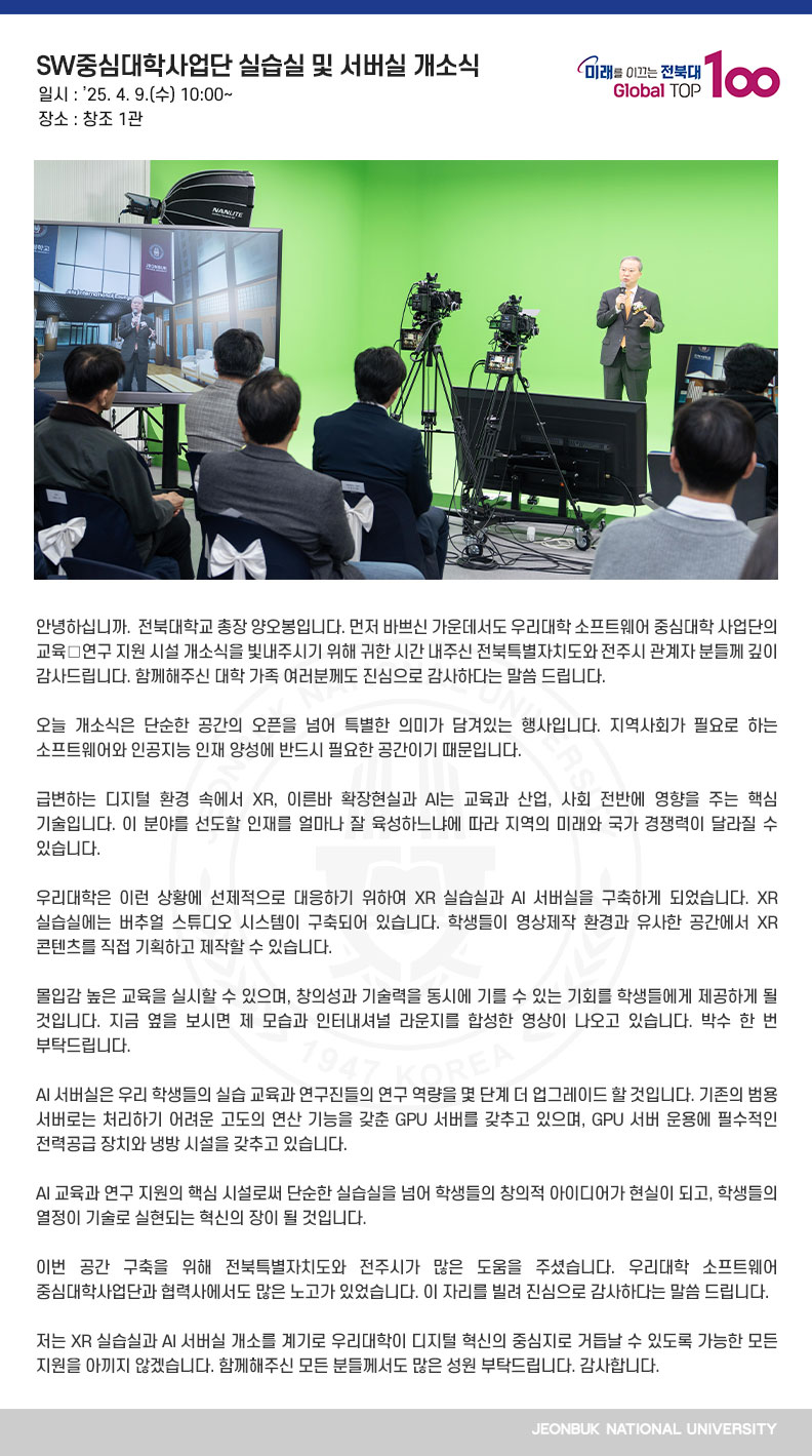 안녕하십니까. 전북대학교 총장 양오봉입니다. 먼저 바쁘신 가운데서도 우리대학 소프트웨어 중심대학 사업단의 교육․연구 지원 시설 개소식을 빛내주시기 위해 귀한 시간 내주신 전북특별자치도와 전주시 관계자 분들께 깊이 감사드립니다. 함께해주신 대학 가족 여러분께도 진심으로 감사하다는 말씀 드립니다.

오늘 개소식은 단순한 공간의 오픈을 넘어 특별한 의미가 담겨있는 행사입니다. 지역사회가 필요로 하는 소프트웨어와 인공지능 인재 양성에 반드시 필요한 공간이기 때문입니다.

급변하는 디지털 환경 속에서 XR, 이른바 확장현실과 AI는 교육과 산업, 사회 전반에 영향을 주는 핵심 기술입니다. 이 분야를 선도할 인재를 얼마나 잘 육성하느냐에 따라 지역의 미래와 국가 경쟁력이 달라질 수 있습니다.

우리대학은 이런 상황에 선제적으로 대응하기 위하여 XR 실습실과 AI 서버실을 구축하게 되었습니다. XR 실습실에는 버추얼 스튜디오 시스템이 구축되어 있습니다. 학생들이 영상제작 환경과 유사한 공간에서 XR 콘텐츠를 직접 기획하고 제작할 수 있습니다.

몰입감 높은 교육을 실시할 수 있으며, 창의성과 기술력을 동시에 기를 수 있는 기회를 학생들에게 제공하게 될 것입니다. 지금 옆을 보시면 제 모습과 인터내셔널 라운지를 합성한 영상이 나오고 있습니다. 박수 한 번 부탁드립니다.

AI 서버실은 우리 학생들의 실습 교육과 연구진들의 연구 역량을 몇 단계 더 업그레이드 할 것입니다. 기존의 범용 서버로는 처리하기 어려운 고도의 연산 기능을 갖춘 GPU 서버를 갖추고 있으며, GPU 서버 운용에 필수적인 전력공급 장치와 냉방 시설을 갖추고 있습니다.

AI 교육과 연구 지원의 핵심 시설로써 단순한 실습실을 넘어 학생들의 창의적 아이디어가 현실이 되고, 학생들의 열정이 기술로 실현되는 혁신의 장이 될 것입니다.

이번 공간 구축을 위해 전북특별자치도와 전주시가 많은 도움을 주셨습니다. 우리대학 소프트웨어 중심대학사업단과 협력사에서도 많은 노고가 있었습니다. 이 자리를 빌려 진심으로 감사하다는 말씀 드립니다.

저는 XR 실습실과 AI 서버실 개소를 계기로 우리대학이 디지털 혁신의 중심지로 거듭날 수 있도록 가능한 모든 지원을 아끼지 않겠습니다. 함께해주신 모든 분들께서도 많은 성원 부탁드립니다. 감사합니다.