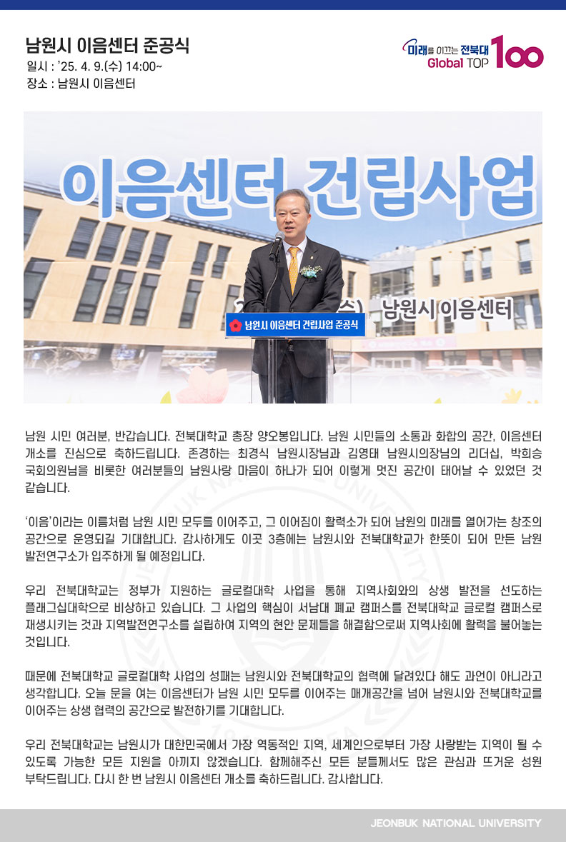 남원 시민 여러분, 반갑습니다. 전북대학교 총장 양오봉입니다. 남원 시민들의 소통과 화합의 공간, 이음센터 개소를 진심으로 축하드립니다. 존경하는 최경식 남원시장님과 김영태 남원시의장님의 리더십, 박희승 국회의원님을 비롯한 여러분들의 남원사랑 마음이 하나가 되어 이렇게 멋진 공간이 태어날 수 있었던 것 같습니다.

‘이음’이라는 이름처럼 남원 시민 모두를 이어주고, 그 이어짐이 활력소가 되어 남원의 미래를 열어가는 창조의 공간으로 운영되길 기대합니다. 감사하게도 이곳 3층에는 남원시와 전북대학교가 한뜻이 되어 만든 남원발전연구소가 입주하게 될 예정입니다.

우리 전북대학교는 정부가 지원하는 글로컬대학 사업을 통해 지역사회와의 상생 발전을 선도하는 플래그십대학으로 비상하고 있습니다. 그 사업의 핵심이 서남대 폐교 캠퍼스를 전북대학교 글로컬 캠퍼스로 재생시키는 것과 지역발전연구소를 설립하여 지역의 현안 문제들을 해결함으로써 지역사회에 활력을 불어놓는 것입니다.

때문에 전북대학교 글로컬대학 사업의 성패는 남원시와 전북대학교의 협력에 달려있다 해도 과언이 아니라고 생각합니다. 오늘 문을 여는 이음센터가 남원 시민 모두를 이어주는 매개공간을 넘어 남원시와 전북대학교를 이어주는 상생 협력의 공간으로 발전하기를 기대합니다.

우리 전북대학교는 남원시가 대한민국에서 가장 역동적인 지역, 세계인으로부터 가장 사랑받는 지역이 될 수 있도록 가능한 모든 지원을 아끼지 않겠습니다. 함께해주신 모든 분들께서도 많은 관심과 뜨거운 성원 부탁드립니다. 다시 한 번 남원시 이음센터 개소를 축하드립니다. 감사합니다.