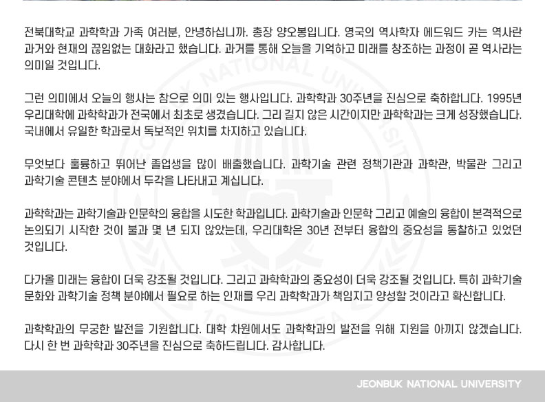 그런 의미에서 오늘의 행사는 참으로 의미 있는 행사입니다. 과학학과 30주년을 진심으로 축하합니다. 1995년 우리대학에 과학학과가 전국에서 최초로 생겼습니다. 그리 길지 않은 시간이지만 과학학과는 크게 성장했습니다. 국내에서 유일한 학과로서 독보적인 위치를 차지하고 있습니다. 

무엇보다 훌륭하고 뛰어난 졸업생을 많이 배출했습니다. 과학기술 관련 정책기관과 과학관, 박물관 그리고 과학기술 콘텐츠 분야에서 두각을 나타내고 계십니다.

과학학과는 과학기술과 인문학의 융합을 시도한 학과입니다. 과학기술과 인문학 그리고 예술의 융합이 본격적으로 논의되기 시작한 것이 불과 몇 년 되지 않았는데, 우리대학은 30년 전부터 융합의 중요성을 통찰하고 있었던 것입니다.

다가올 미래는 융합이 더욱 강조될 것입니다. 그리고 과학학과의 중요성이 더욱 강조될 것입니다. 특히 과학기술 문화와 과학기술 정책 분야에서 필요로 하는 인재를 우리 과학학과가 책임지고 양성할 것이라고 확신합니다. 

과학학과의 무궁한 발전을 기원합니다. 대학 차원에서도 과학학과의 발전을 위해 지원을 아끼지 않겠습니다. 다시 한 번 과학학과 30주년을 진심으로 축하드립니다. 감사합니다.