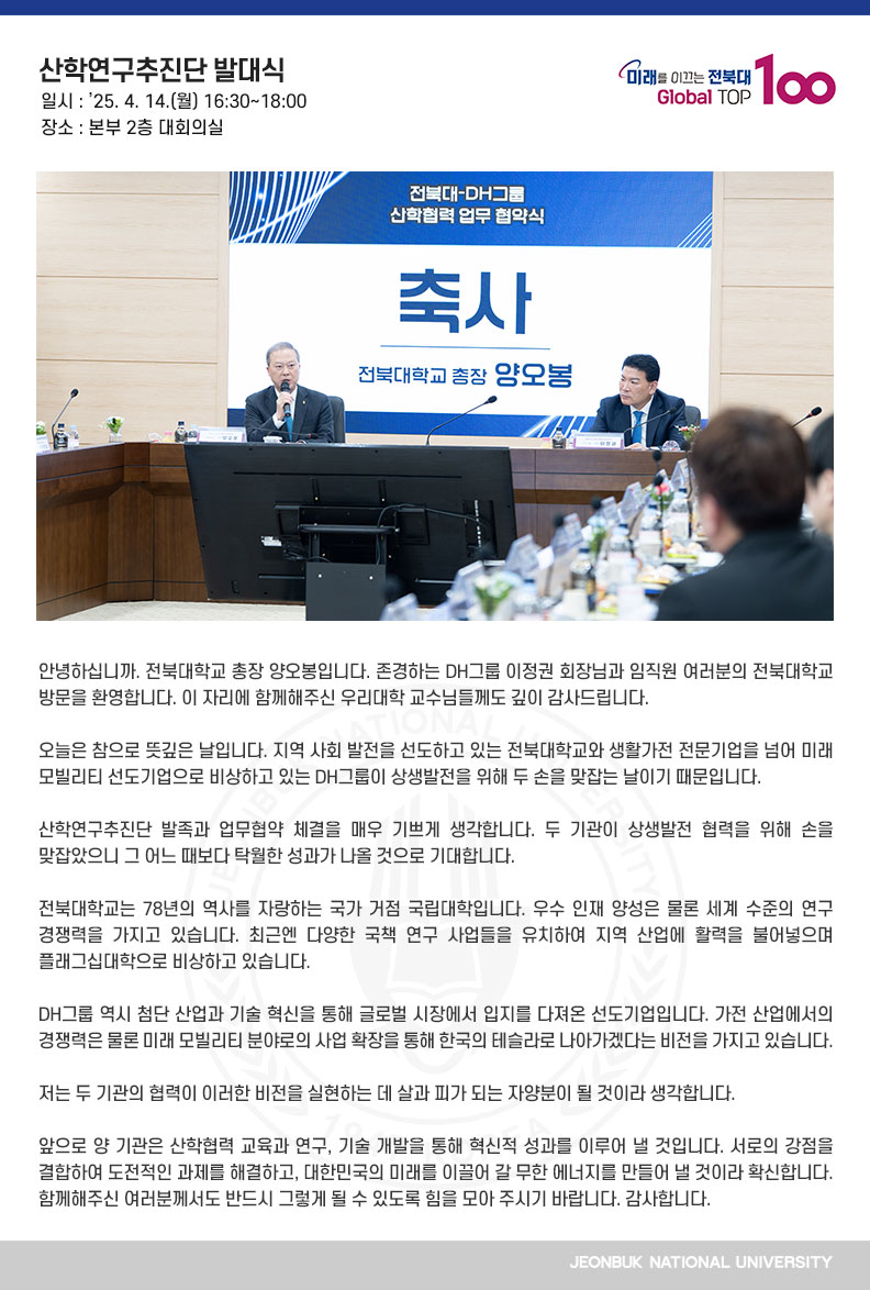 안녕하십니까. 전북대학교 총장 양오봉입니다. 존경하는 DH그룹 이정권 회장님과 임직원 여러분의 전북대학교 방문을 환영합니다. 이 자리에 함께해주신 우리대학 교수님들께도 깊이 감사드립니다.

오늘은 참으로 뜻깊은 날입니다. 지역 사회 발전을 선도하고 있는 전북대학교와 생활가전 전문기업을 넘어 미래 모빌리티 선도기업으로 비상하고 있는 DH그룹이 상생발전을 위해 두 손을 맞잡는 날이기 때문입니다.

산학연구추진단 발족과 업무협약 체결을 매우 기쁘게 생각합니다. 두 기관이 상생발전 협력을 위해 손을 맞잡았으니 그 어느 때보다 탁월한 성과가 나올 것으로 기대합니다.

전북대학교는 78년의 역사를 자랑하는 국가 거점 국립대학입니다. 우수 인재 양성은 물론 세계 수준의 연구 경쟁력을 가지고 있습니다. 최근엔 다양한 국책 연구 사업들을 유치하여 지역 산업에 활력을 불어넣으며 플래그십대학으로 비상하고 있습니다.

DH그룹 역시 첨단 산업과 기술 혁신을 통해 글로벌 시장에서 입지를 다져온 선도기업입니다. 가전 산업에서의 경쟁력은 물론 미래 모빌리티 분야로의 사업 확장을 통해 한국의 테슬라로 나아가겠다는 비전을 가지고 있습니다.

저는 두 기관의 협력이 이러한 비전을 실현하는 데 살과 피가 되는 자양분이 될 것이라 생각합니다.

앞으로 양 기관은 산학협력 교육과 연구, 기술 개발을 통해 혁신적 성과를 이루어 낼 것입니다. 서로의 강점을 결합하여 도전적인 과제를 해결하고, 대한민국의 미래를 이끌어 갈 무한 에너지를 만들어 낼 것이라 확신합니다. 함께해주신 여러분께서도 반드시 그렇게 될 수 있도록 힘을 모아 주시기 바랍니다. 감사합니다.