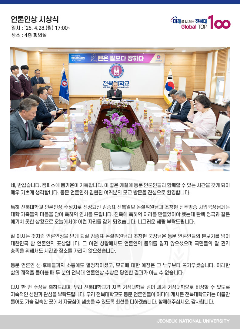 네, 반갑습니다. 캠퍼스에 봄기운이 가득합니다. 이 좋은 계절에 동문 언론인들과 함께할 수 있는 시간을 갖게 되어 매우 기쁘게 생각합니다. 동문 언론인회 임원진 여러분의 모교 방문을 진심으로 환영합니다.

특히 전북대학교 언론인상 수상자로 선정되신 김종표 전북일보 논설위원님과 조창현 전주방송 사업국장님께는 대학 가족들의 마음을 담아 축하의 인사를 드립니다. 진즉에 축하의 자리를 만들었어야 했는데 탄핵 정국과 같은 예기치 못한 상황으로 오늘에서야 이런 자리를 갖게 되었습니다. 너그러운 혜량 부탁드립니다.

잘 아시는 것처럼 언론인상을 받게 되실 김종표 논설위원님과 조창현 국장님은 동문 언론인들의 본보기를 넘어 대한민국 참 언론인의 표상입니다. 그 어떤 상황에서도 언론인의 품위를 잃지 않으셨으며 국민들의 알 권리 충족을 위해서도 시간과 장소를 가리지 않으셨습니다.

동문 언론인 선·후배들과의 소통에도 열정적이셨고, 모교에 대한 애정은 그 누구보다 뜨거우셨습니다. 이러한 삶의 궤적을 돌아볼 때 두 분의 전북대 언론인상 수상은 당연한 결과가 아닐 수 없습니다.

다시 한 번 수상을 축하드리며, 우리 전북대학교가 지역 거점대학을 넘어 세계 거점대학으로 비상할 수 있도록 지속적인 성원과 관심을 부탁드립니다. 우리 전북대학교도 동문 언론인들이 어디에 계시든 전북대학교라는 이름만 들어도 가슴 깊숙한 곳에서 자긍심이 샘솟을 수 있도록 최선을 다하겠습니다. 함께해주십시오. 감사합니다.