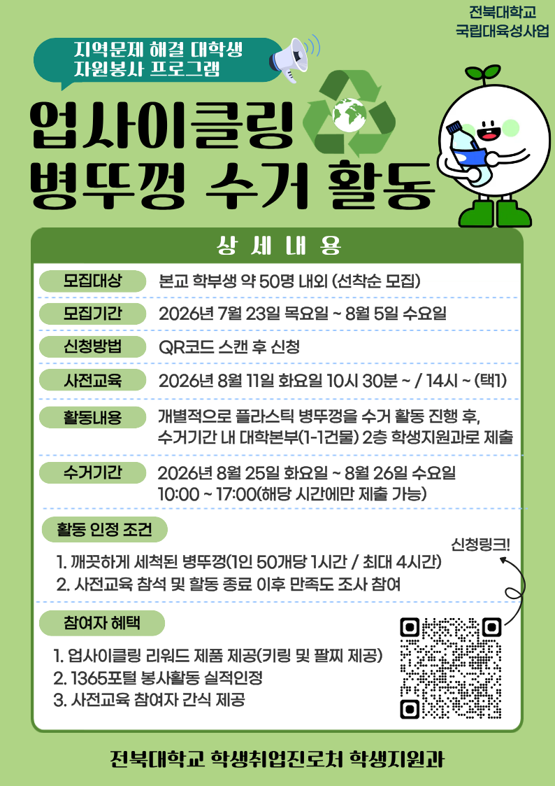 □ 참여자 모집
  - 기간: 2026. 7. 23.(목) ~ 8. 5.(수) / 선착순 모집
  - 대상: 프로그램 참여를 희망하는 학부생
  - 모집 인원: 약 50명 내외
  - 신청방법: 온라인 구글폼(https://forms.gle/XSWsDTFR9sXKauQE7) 제출

□ 사전교육
  - 일시: 2026. 8. 11.(화) 10:30 ~ / 14:00 ~ (택1)
  - 장소: 진수당 1층 배리어프리 에듀존
   ** 사전교육 미참석자는 프로그램 참여가 불가능한 점 참고 바랍니다.

□ 프로그램 운영
  - 활동기간: 2026. 8. 11.(화) ~ 8. 26.(수)
  - 활동방법: 플라스틱 병뚜껑 수거 활동 진행 후, 수거 기간 내 대학 본부(1-1건물) 2층 학생지원과에 수거한 병뚜껑 제출
  - 활동인정 조건: 깨끗하게 세척된 병뚜껑(50개당 1시간, 최대 4시간까지 인정) / 사전교육 참석 및 활동 종료 후 만족도 조사 참여 완료
  - 수거기간(제출기간): 2026. 8. 25.(화) 10:00~17:00 / 8. 26.(수) 10:00~17:00(택1)
  - 참여자 혜택: 업사이클링 리워드 제품 제공 / 1365포털 봉사활동 실적 인정 / 사전교육 참여자 간식 제공
  - 문의사항: 전북대학교 학생지원과(063-270-2125)