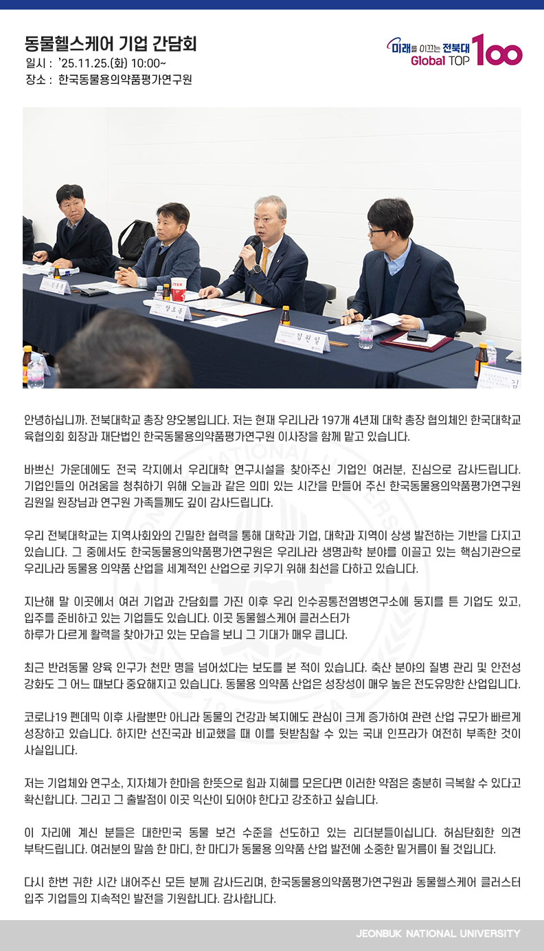 안녕하십니까. 전북대학교 총장 양오봉입니다. 저는 현재 우리나라 197개 4년제 대학 총장 협의체인 한국대학교육협의회 회장과 재단법인 한국동물용의약품평가연구원 이사장을 함께 맡고 있습니다.

바쁘신 가운데에도 전국 각지에서 우리대학 연구시설을 찾아주신 기업인 여러분, 진심으로 감사드립니다. 기업인들의 어려움을 청취하기 위해 오늘과 같은 의미 있는 시간을 만들어 주신 한국동물용의약품평가연구원 김원일 원장님과 연구원 가족들께도 깊이 감사드립니다.

우리 전북대학교는 지역사회와의 긴밀한 협력을 통해 대학과 기업, 대학과 지역이 상생 발전하는 기반을 다지고 있습니다. 그 중에서도 한국동물용의약품평가연구원은 우리나라 생명과학 분야를 이끌고 있는 핵심기관으로 우리나라 동물용 의약품 산업을 세계적인 산업으로 키우기 위해 최선을 다하고 있습니다.

지난해 말 이곳에서 여러 기업과 간담회를 가진 이후 우리 인수공통전염병연구소에 둥지를 튼 기업도 있고, 입주를 준비하고 있는 기업들도 있습니다. 이곳 동물헬스케어 클러스터가
하루가 다르게 활력을 찾아가고 있는 모습을 보니 그 기대가 매우 큽니다.

최근 반려동물 양육 인구가 천만 명을 넘어섰다는 보도를 본 적이 있습니다. 축산 분야의 질병 관리 및 안전성 강화도 그 어느 때보다 중요해지고 있습니다. 동물용 의약품 산업은 성장성이 매우 높은 전도유망한 산업입니다.

코로나19 펜데믹 이후 사람뿐만 아니라 동물의 건강과 복지에도 관심이 크게 증가하여 관련 산업 규모가 빠르게 성장하고 있습니다. 하지만 선진국과 비교했을 때 이를 뒷받침할 수 있는 국내 인프라가 여전히 부족한 것이 사실입니다.

저는 기업체와 연구소, 지자체가 한마음 한뜻으로 힘과 지혜를 모은다면 이러한 약점은 충분히 극복할 수 있다고 확신합니다. 그리고 그 출발점이 이곳 익산이 되어야 한다고 강조하고 싶습니다.

이 자리에 계신 분들은 대한민국 동물 보건 수준을 선도하고 있는 리더분들이십니다. 허심탄회한 의견 부탁드립니다. 여러분의 말씀 한 마디, 한 마디가 동물용 의약품 산업 발전에 소중한 밑거름이 될 것입니다. 

다시 한번 귀한 시간 내어주신 모든 분께 감사드리며, 한국동물용의약품평가연구원과 동물헬스케어 클러스터 입주 기업들의 지속적인 발전을 기원합니다. 감사합니다.