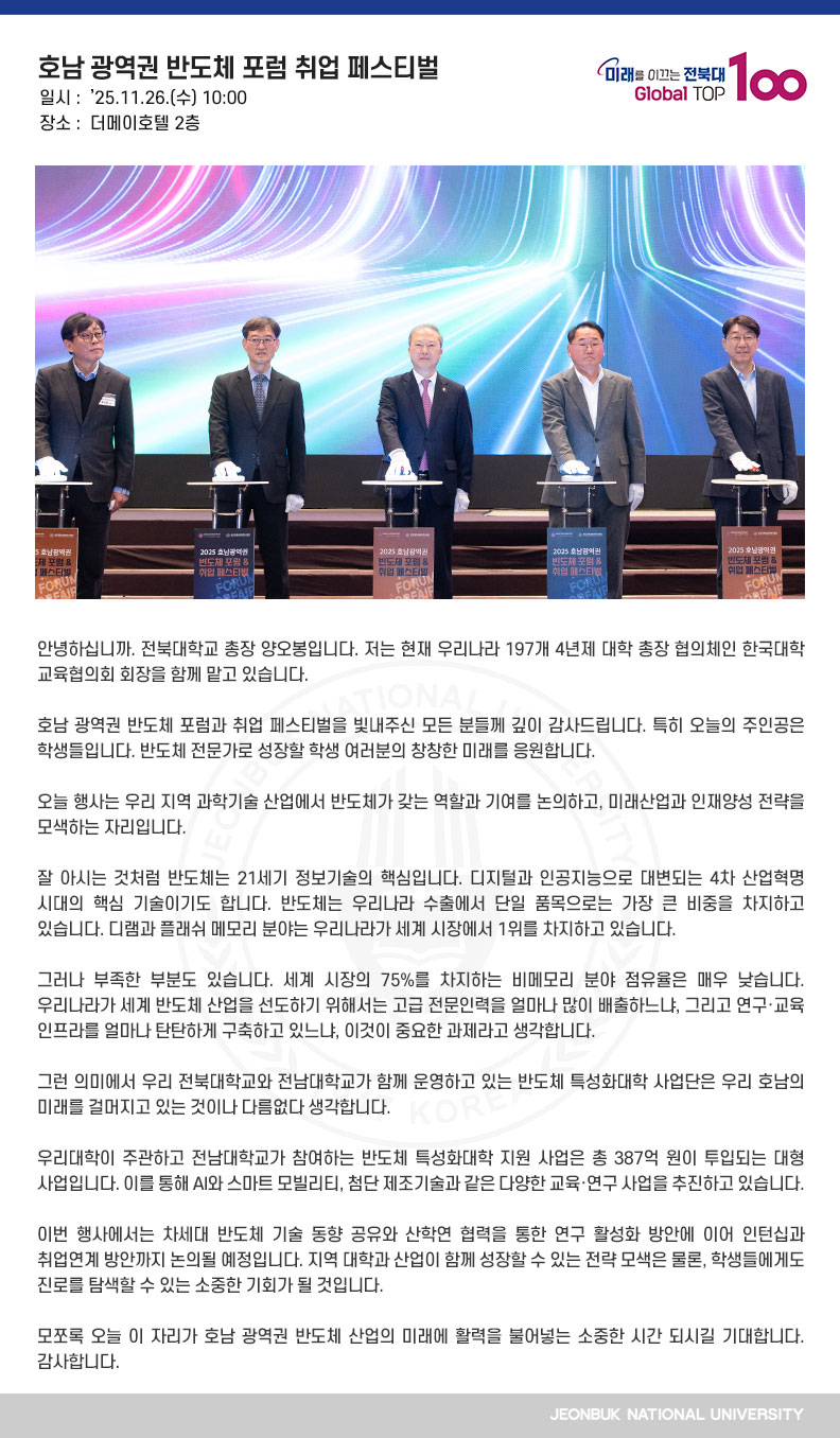 안녕하십니까. 전북대학교 총장 양오봉입니다. 저는 현재 우리나라 197개 4년제 대학 총장 협의체인 한국대학교육협의회 회장을 함께 맡고 있습니다.

호남 광역권 반도체 포럼과 취업 페스티벌을 빛내주신 모든 분들께 깊이 감사드립니다. 특히 오늘의 주인공은 학생들입니다. 반도체 전문가로 성장할 학생 여러분의 창창한 미래를 응원합니다.

오늘 행사는 우리 지역 과학기술 산업에서 반도체가 갖는 역할과 기여를 논의하고, 미래산업과 인재양성 전략을 모색하는 자리입니다.

잘 아시는 것처럼 반도체는 21세기 정보기술의 핵심입니다. 디지털과 인공지능으로 대변되는 4차 산업혁명 시대의 핵심 기술이기도 합니다. 반도체는 우리나라 수출에서 단일 품목으로는 가장 큰 비중을 차지하고 있습니다. 디램과 플래쉬 메모리 분야는 우리나라가 세계 시장에서 1위를 차지하고 있습니다.

그러나 부족한 부분도 있습니다. 세계 시장의 75%를 차지하는 비메모리 분야 점유율은 매우 낮습니다. 우리나라가 세계 반도체 산업을 선도하기 위해서는 고급 전문인력을 얼마나 많이 배출하느냐, 그리고 연구․교육 인프라를 얼마나 탄탄하게 구축하고 있느냐, 이것이 중요한 과제라고 생각합니다.

그런 의미에서 우리 전북대학교와 전남대학교가 함께 운영하고 있는 반도체 특성화대학 사업단은 우리 호남의 미래를 걸머지고 있는 것이나 다름없다 생각합니다.

우리대학이 주관하고 전남대학교가 참여하는 반도체 특성화대학 지원 사업은 총 387억 원이 투입되는 대형 사업입니다. 이를 통해 AI와 스마트 모빌리티, 첨단 제조기술과 같은 다양한 교육·연구 사업을 추진하고 있습니다.

이번 행사에서는 차세대 반도체 기술 동향 공유와 산학연 협력을 통한 연구 활성화 방안에 이어 인턴십과 취업연계 방안까지 논의될 예정입니다. 지역 대학과 산업이 함께 성장할 수 있는 전략 모색은 물론, 학생들에게도 진로를 탐색할 수 있는 소중한 기회가 될 것입니다.

모쪼록 오늘 이 자리가 호남 광역권 반도체 산업의 미래에 활력을 불어넣는 소중한 시간 되시길 기대합니다. 감사합니다.