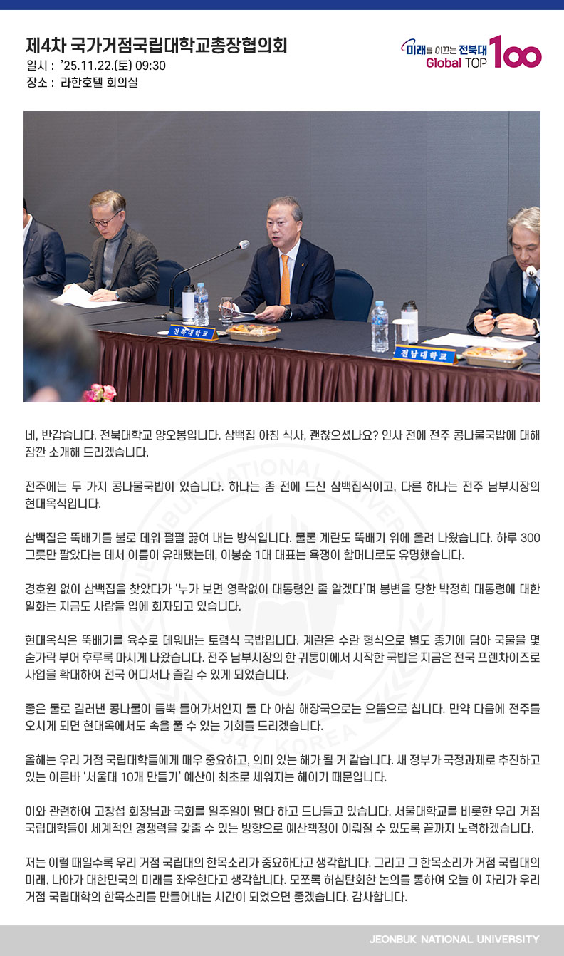 네, 반갑습니다. 전북대학교 양오봉입니다. 삼백집 아침 식사, 괜찮으셨나요? 인사 전에 전주 콩나물국밥에 대해 잠깐 소개해 드리겠습니다.

전주에는 두 가지 콩나물국밥이 있습니다. 하나는 좀 전에 드신 삼백집식이고, 다른 하나는 전주 남부시장의 현대옥식입니다.

삼백집은 뚝배기를 불로 데워 펄펄 끓여 내는 방식입니다. 물론 계란도 뚝배기 위에 올려 나왔습니다. 하루 300그릇만 팔았다는 데서 이름이 유래됐는데, 이봉순 1대 대표는 욕쟁이 할머니로도 유명했습니다.

경호원 없이 삼백집을 찾았다가 ‘누가 보면 영락없이 대통령인 줄 알겠다’며 봉변을 당한 박정희 대통령에 대한 일화는 지금도 사람들 입에 회자되고 있습니다.

현대옥식은 뚝배기를 육수로 데워내는 토렴식 국밥입니다. 계란은 수란 형식으로 별도 종기에 담아 국물을 몇 숟가락 부어 후루룩 마시게 나왔습니다. 전주 남부시장의 한 귀퉁이에서 시작한 국밥은 지금은 전국 프렌차이즈로 사업을 확대하여 전국 어디서나 즐길 수 있게 되었습니다.

좋은 물로 길러낸 콩나물이 듬뿍 들어가서인지 둘 다 아침 해장국으로는 으뜸으로 칩니다. 만약 다음에 전주를 오시게 되면 현대옥에서도 속을 풀 수 있는 기회를 드리겠습니다.

올해는 우리 거점 국립대학들에게 매우 중요하고, 의미 있는 해가 될 거 같습니다. 새 정부가 국정과제로 추진하고 있는 이른바 ‘서울대 10개 만들기’ 예산이 최초로 세워지는 해이기 때문입니다.

이와 관련하여 고창섭 회장님과 국회를 일주일이 멀다 하고 드나들고 있습니다. 서울대학교를 비롯한 우리 거점 국립대학들이 세계적인 경쟁력을 갖출 수 있는 방향으로 예산책정이 이뤄질 수 있도록 끝까지 노력하겠습니다.

저는 이럴 때일수록 우리 거점 국립대의 한목소리가 중요하다고 생각합니다. 그리고 그 한목소리가 거점 국립대의 미래, 나아가 대한민국의 미래를 좌우한다고 생각합니다. 모쪼록 허심탄회한 논의를 통하여 오늘 이 자리가 우리 거점 국립대학의 한목소리를 만들어내는 시간이 되었으면 좋겠습니다. 감사합니다.