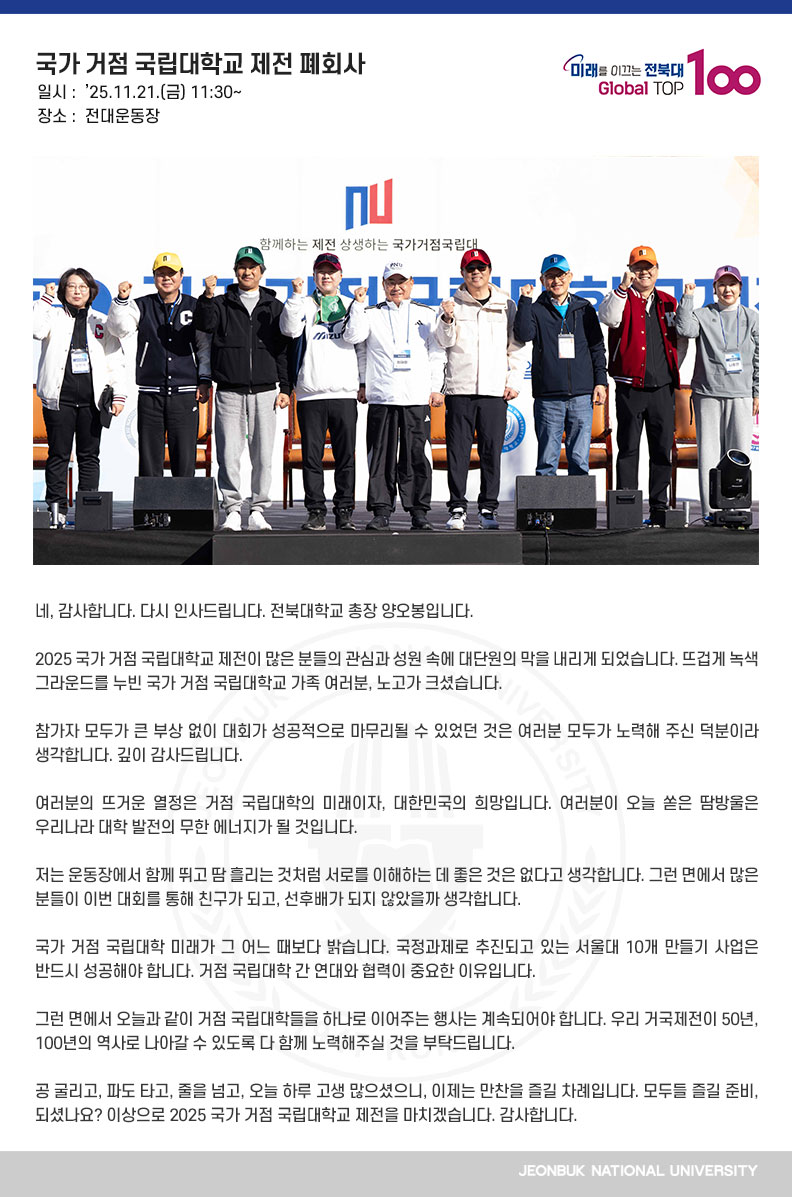 네, 감사합니다. 다시 인사드립니다. 전북대학교 총장 양오봉입니다.

2025 국가 거점 국립대학교 제전이 많은 분들의 관심과 성원 속에 대단원의 막을 내리게 되었습니다. 뜨겁게 녹색 그라운드를 누빈 국가 거점 국립대학교 가족 여러분, 노고가 크셨습니다.

참가자 모두가 큰 부상 없이 대회가 성공적으로 마무리될 수 있었던 것은 여러분 모두가 노력해 주신 덕분이라 생각합니다. 깊이 감사드립니다.

여러분의 뜨거운 열정은 거점 국립대학의 미래이자, 대한민국의 희망입니다. 여러분이 오늘 쏟은 땀방울은 우리나라 대학 발전의 무한 에너지가 될 것입니다.

저는 운동장에서 함께 뛰고 땀 흘리는 것처럼 서로를 이해하는 데 좋은 것은 없다고 생각합니다. 그런 면에서 많은 분들이 이번 대회를 통해 친구가 되고, 선후배가 되지 않았을까 생각합니다.

국가 거점 국립대학 미래가 그 어느 때보다 밝습니다. 국정과제로 추진되고 있는 서울대 10개 만들기 사업은 반드시 성공해야 합니다. 거점 국립대학 간 연대와 협력이 중요한 이유입니다.

그런 면에서 오늘과 같이 거점 국립대학들을 하나로 이어주는 행사는 계속되어야 합니다. 우리 거국제전이 50년, 100년의 역사로 나아갈 수 있도록 다 함께 노력해주실 것을 부탁드립니다.

공 굴리고, 파도 타고, 줄을 넘고, 오늘 하루 고생 많으셨으니, 이제는 만찬을 즐길 차례입니다. 모두들 즐길 준비, 되셨나요? 이상으로 2025 국가 거점 국립대학교 제전을 마치겠습니다. 감사합니다.