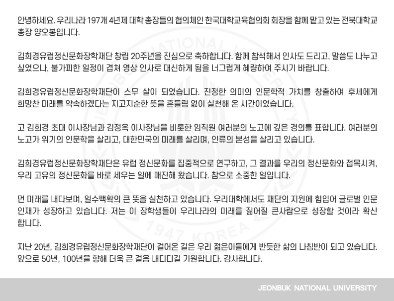 안녕하세요. 우리나라 197개 4년제 대학 총장들의 협의체인 한국대학교육협의회 회장을 함께 맡고 있는 전북대학교 총장 양오봉입니다.

김희경유럽정신문화장학재단 창립 20주년을 진심으로 축하합니다. 함께 참석해서 인사도 드리고, 말씀도 나누고 싶었으나, 불가피한 일정이 겹쳐 영상 인사로 대신하게 됨을 너그럽게 혜량하여 주시기 바랍니다.

김희경유럽정신문화장학재단이 스무 살이 되었습니다. 진정한 의미의 인문학적 가치를 창출하여 후세에게 희망찬 미래를 약속하겠다는 지고지순한 뜻을 흔들림 없이 실천해 온 시간이었습니다.

고 김희경 초대 이사장님과 김정옥 이사장님을 비롯한 임직원 여러분의 노고에 깊은 경의를 표합니다. 여러분의 노고가 위기의 인문학을 살리고, 대한민국의 미래를 살리며, 인류의 본성을 살리고 있습니다.

김희경유럽정신문화장학재단은 유럽 정신문화를 집중적으로 연구하고, 그 결과를 우리의 정신문화와 접목시켜, 우리 고유의 정신문화를 바로 세우는 일에 매진해 왔습니다. 참으로 소중한 일입니다.

먼 미래를 내다보며, 일수백확의 큰 뜻을 실천하고 있습니다. 우리대학에서도 재단의 지원에 힘입어 글로벌 인문 인재가 성장하고 있습니다. 저는 이 장학생들이 우리나라의 미래를 짊어질 큰사람으로 성장할 것이라 확신합니다.

지난 20년, 김희경유럽정신문화장학재단이 걸어온 길은 우리 젊은이들에게 반듯한 삶의 나침반이 되고 있습니다. 앞으로 50년, 100년을 향해 더욱 큰 걸음 내디디길 기원합니다. 감사합니다.
