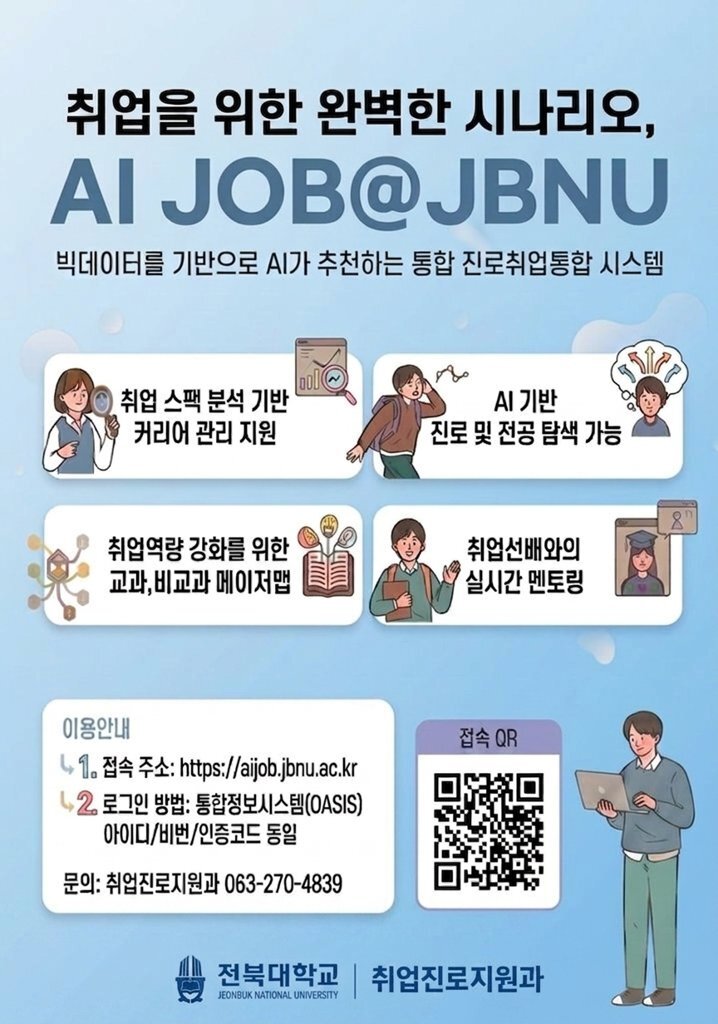 취업을 위한 완벽한 시나리오, AI JOB@JBNU
빅데이터를 기반으로 AI가 추천하는 통합 진로취업통합 시스템

1. 취업스펙분석기반 커리어관리지원
2. AI기반 진로 및 전공탐색가능
3. 취업역량 강화를 위한 교과, 비교과 메이저맵
4. 취업선배와의 실시간 멘토링

이용안내
1. 접속주소: http://aijob.jbnu.ac.kr
2. 로그인방법: 통합정보시스템(OASIS) 아이디/비번/인증코드 동일

문의: 취업진로지원과 063-270-4839