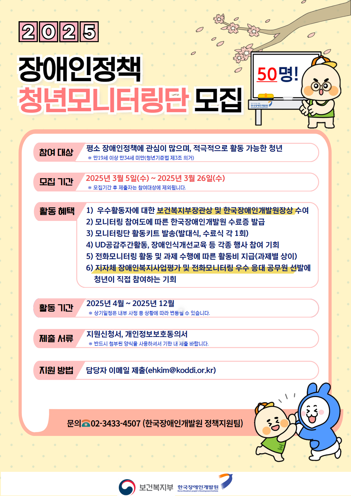  모집개요

 ○ (참여대상) 평소 장애인정책에 관심이 많으며, 적극적으로 활동 가능한 청년* 50명
     * 지원서 마감일 기준 만 19세 이상 만 34세 이하 지원 가능(청년기본법」제 3조 의거)
    ※ 장애청년의 경우 선발 시 가점 10점 부여(｢장애인복지법｣ 제2조에 따른 등록장애인 중 청년)

 ○ (모집기간) 2025. 3. 5.(수) ~ 3. 26.(수) 까지
    ※ 모집기간 이후 제출자는 선발대상에서 제외되오니, 모집기간을 반드시 유의하여 제출해주시길 바랍니다.

 ○ (선발인원) 총 50명 

 ○ (선발방법) 서류 심사

 ○ 신청방법
   - 서식 작성하여 담당자 이메일 제출(ehkim@koddi.or.kr)
   - 제출서류: 지원서* 및 개인정보활용동의서(지원서 내 첨부양식 참고)
     * 지원서 양식은 표버전/줄글버전 중 하나를 선택하여, 작성 후 제출
    ※ 제공한 작성양식 미활용 시 불이익이 있을 수 있으니, 반드시 첨부양식을 활용하여 작성해주시길 바랍니다.

 ○ (활동기간) 2025년 4월 ~ 12월*
     * 활동 종료 후, 수료식 및 우수활동자 시상식 진행 예정
    ※ 상기 일정은 내부 사정 등 상황에 따라 변동될 수 있습니다.

 ○ 활동혜택
   - 우수활동자 보건복지부 장관상 및 한국장애인개발원장상 수여 및 포상금 지급(15명 예정)
   - 한국장애인개발원장 명의 수료증 발급
   - 전화모니터링 활동 및 공식과제 수행에 따른 활동비 지급(과제마다 상이)
   - ‘지자체 장애인복지사업 평가’*에 청년이 직접 참여하고, 전화모니터링 우수 응대 공무원을 추천할 수 있는 기회
   - 모니터링단 활동 키트 발송 2회(수료식, 발대식)
   - 장애인 크리에이터 및 실무자의 장애인식개선강의, 장애 관련 행사 참여 기회 제공 등

 ○ 주요활동
   - 발대식 및 수료식, 주요 회의(비대면 5회 이상) 참석
   - 장애인업무 담당 공무원 전화 모니터링(각 20개 이상 지역 모니터링, 지역 추출 후 배정 예정)
○ 문의: 한국장애인개발원 정책지원팀 김은하(02-3433-4507)