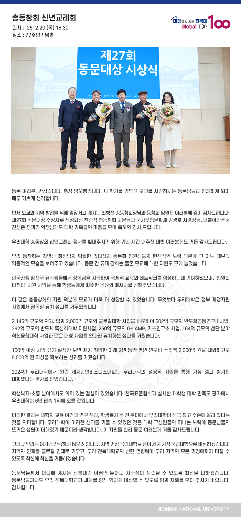 동문 여러분, 반갑습니다. 총장 양오봉입니다. 새 학기를 앞두고 모교를 사랑하시는 동문님들과 함께하게 되어 매우 기쁘게 생각합니다.

먼저 모교와 지역 발전을 위해 앞장서고 계시는 최병선 총동창회장님과 동창회 임원진 여러분께 깊이 감사드립니다. 제27회 동문대상 수상자로 선정되신 천광석 총동창회 고문님과 국가무형문화재 김경호 사경장님, 더불어민주당 진성준 정책위 의장님께도 대학 가족들의 마음을 모아 축하의 인사 드립니다.

우리대학 총동창회 신년교례회 행사를 빛내주시기 위해 귀한 시간 내주신 내빈 여러분께도 거듭 감사드립니다.

우리 동창회는 최병선 회장님의 탁월한 리더십과 동문회 임원진들의 헌신적인 노력 덕분에 그 어느 때보다 역동적인 모습을 보여주고 있습니다. 동문 간 유대 강화는 물론 모교에 대한 지원도 크게 늘었습니다.

한국전쟁 참전국 유학생들에게 장학금을 지급하여 국제적 교류와 네트워크를 형성하는데 기여하셨으며, ‘천원의 아침밥’ 지원 사업을 통해 학생들에게 따뜻한 응원의 메시지를 전해주었습니다.

이 같은 총동창회의 지원 덕분에 모교가 더욱 더 성장할 수 있었습니다. 무엇보다 우리대학은 정부 재정지원 사업에서 괄목할 유치 성과를 거두었습니다.

2,145억 규모의 RIS사업과 2,000억 규모의 글로컬대학 사업을 비롯하여 602억 규모의 반도체공동연구소사업, 392억 규모의 반도체 특성화대학 지원사업, 250억 규모의 G-LAMP, 기초연구소 사업, 164억 규모의 첨단 분야 혁신융합대학 사업과 같은 대형 사업을 잇따라 유치하는 성과를 거뒀습니다.

100억 이상 사업 유치 실적만 보면 제가 취임한 이래 2년 동안 평년 연구비 수주액 2,000억 원을 제외하고도 8,000억 원 이상을 확보하는 성과를 거뒀습니다.

2024년 우리대학에서 열린 세계한인비즈니스대회는 우리대학의 성공적 지원을 통해 가장 젊고 활기찬 대회였다는 평가를 받았습니다.

학생복지․소통 분야에서도 의미 있는 결실이 있었습니다. 한국표준협회가 실시한 재학생 대학 만족도 평가에서 우리대학이 6년 연속 1위에 오른 것입니다.

이러한 결과는 대학의 교육 여건과 연구 성과, 학생복지 등 전 분야에서 우리대학이 전국 최고 수준에 올라 있다는 것을 의미합니다. 우리대학이 이러한 성과를 거둘 수 있었던 것은 대학 구성원들의 피나는 노력에 동문님들의 뜨거운 성원이 더해졌기 때문이라 생각합니다. 이 자리를 빌려 동문 여러분께 거듭 감사드립니다.

그러나 우리는 여기에 만족하지 않으려 합니다. 지역 거점 국립대학을 넘어 세계 거점 국립대학으로 비상하겠습니다. 지역의 인재를 클로컬 인재로 키우고, 우리 전북대학교의 선한 영향력이 우리 지역의 모든 가정에까지 미칠 수 있도록 혁신에 혁신을 거듭하겠습니다.  

동문님들께서 어디에 계시든 전북대란 이름만 들어도 자긍심이 샘솟을 수 있도록 최선을 다하겠습니다. 동문님들께서도 우리 전북대학교가 세계를 향해 힘차게 비상할 수 있도록 힘과 지혜를 모아 주시기 바랍니다. 감사합니다.