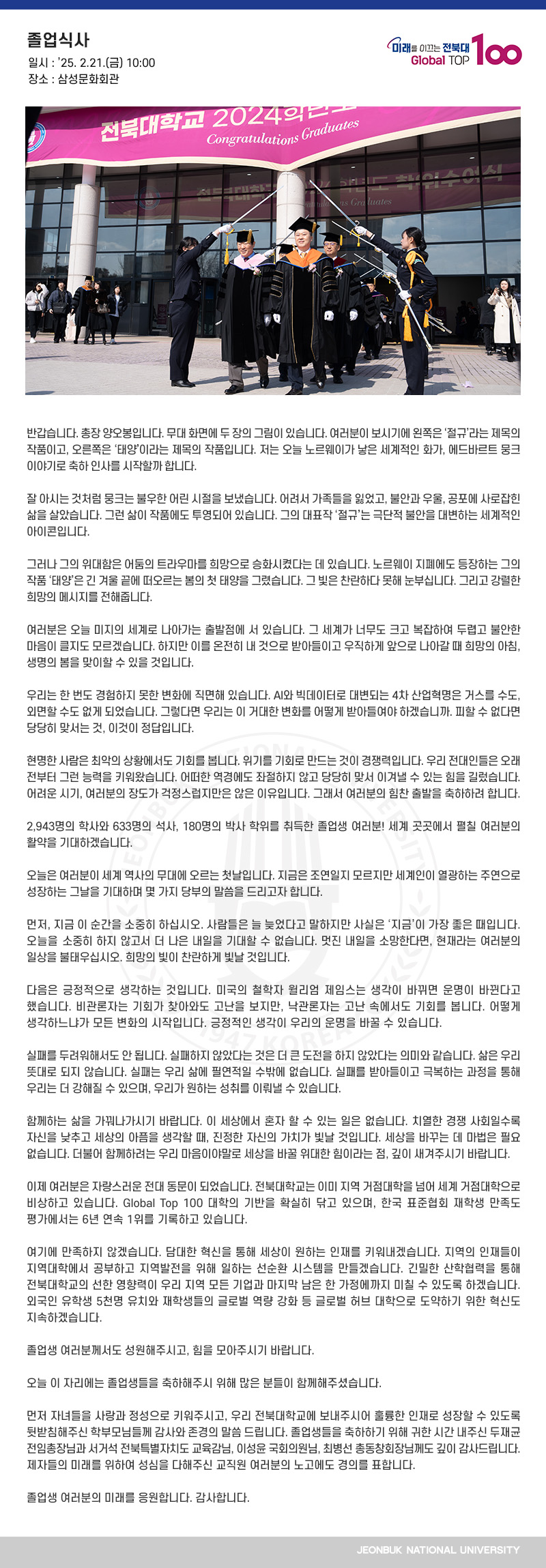 반갑습니다. 총장 양오봉입니다. 무대 화면에 두 장의 그림이 있습니다. 여러분이 보시기에 왼쪽은 ‘절규’라는 제목의 작품이고, 오른쪽은 ‘태양’이라는 제목의 작품입니다. 저는 오늘 노르웨이가 낳은 세계적인 화가, 에드바르트 뭉크 이야기로 축하 인사를 시작할까 합니다.

잘 아시는 것처럼 뭉크는 불우한 어린 시절을 보냈습니다. 어려서 가족들을 잃었고, 불안과 우울, 공포에 사로잡힌 삶을 살았습니다. 그런 삶이 작품에도 투영되어 있습니다. 그의 대표작 ‘절규’는 극단적 불안을 대변하는 세계적인 아이콘입니다.

그러나 그의 위대함은 어둠의 트라우마를 희망으로 승화시켰다는 데 있습니다. 노르웨이 지폐에도 등장하는 그의 작품 ‘태양’은 긴 겨울 끝에 떠오르는 봄의 첫 태양을 그렸습니다. 그 빛은 찬란하다 못해 눈부십니다. 그리고 강렬한 희망의 메시지를 전해줍니다.

여러분은 오늘 미지의 세계로 나아가는 출발점에 서 있습니다. 그 세계가 너무도 크고 복잡하여 두렵고 불안한 마음이 클지도 모르겠습니다. 하지만 이를 온전히 내 것으로 받아들이고 우직하게 앞으로 나아갈 때 희망의 아침, 생명의 봄을 맞이할 수 있을 것입니다.

우리는 한 번도 경험하지 못한 변화에 직면해 있습니다. AI와 빅데이터로 대변되는 4차 산업혁명은 거스를 수도, 외면할 수도 없게 되었습니다. 그렇다면 우리는 이 거대한 변화를 어떻게 받아들여야 하겠습니까. 피할 수 없다면 당당히 맞서는 것, 이것이 정답입니다.

현명한 사람은 최악의 상황에서도 기회를 봅니다. 위기를 기회로 만드는 것이 경쟁력입니다. 우리 전대인들은 오래 전부터 그런 능력을 키워왔습니다. 어떠한 역경에도 좌절하지 않고 당당히 맞서 이겨낼 수 있는 힘을 길렀습니다. 어려운 시기, 여러분의 장도가 걱정스럽지만은 않은 이유입니다. 그래서 여러분의 힘찬 출발을 축하하려 합니다.

2,943명의 학사와 633명의 석사, 180명의 박사 학위를 취득한 졸업생 여러분! 세계 곳곳에서 펼칠 여러분의 활약을 기대하겠습니다.

오늘은 여러분이 세계 역사의 무대에 오르는 첫날입니다. 지금은 조연일지 모르지만 세계인이 열광하는 주연으로 성장하는 그날을 기대하며 몇 가지 당부의 말씀을 드리고자 합니다.

먼저, 지금 이 순간을 소중히 하십시오. 사람들은 늘 늦었다고 말하지만 사실은 ‘지금’이 가장 좋은 때입니다. 오늘을 소중히 하지 않고서 더 나은 내일을 기대할 수 없습니다. 멋진 내일을 소망한다면, 현재라는 여러분의 일상을 불태우십시오. 희망의 빛이 찬란하게 빛날 것입니다.

다음은 긍정적으로 생각하는 것입니다. 미국의 철학자 윌리엄 제임스는 생각이 바뀌면 운명이 바뀐다고 했습니다. 비관론자는 기회가 찾아와도 고난을 보지만, 낙관론자는 고난 속에서도 기회를 봅니다. 어떻게 생각하느냐가 모든 변화의 시작입니다. 긍정적인 생각이 우리의 운명을 바꿀 수 있습니다.

실패를 두려워해서도 안 됩니다. 실패하지 않았다는 것은 더 큰 도전을 하지 않았다는 의미와 같습니다. 삶은 우리 뜻대로 되지 않습니다. 실패는 우리 삶에 필연적일 수밖에 없습니다. 실패를 받아들이고 극복하는 과정을 통해 우리는 더 강해질 수 있으며, 우리가 원하는 성취를 이뤄낼 수 있습니다.

함께하는 삶을 가꿔나가시기 바랍니다. 이 세상에서 혼자 할 수 있는 일은 없습니다. 치열한 경쟁 사회일수록 자신을 낮추고 세상의 아픔을 생각할 때, 진정한 자신의 가치가 빛날 것입니다. 세상을 바꾸는 데 마법은 필요 없습니다. 더불어 함께하려는 우리 마음이야말로 세상을 바꿀 위대한 힘이라는 점, 깊이 새겨주시기 바랍니다.

이제 여러분은 자랑스러운 전대 동문이 되었습니다. 전북대학교는 이미 지역 거점대학을 넘어 세계 거점대학으로 비상하고 있습니다. Global Top 100 대학의 기반을 확실히 닦고 있으며, 한국 표준협회 재학생 만족도 평가에서는 6년 연속 1위를 기록하고 있습니다.

여기에 만족하지 않겠습니다. 담대한 혁신을 통해 세상이 원하는 인재를 키워내겠습니다. 지역의 인재들이 지역대학에서 공부하고 지역발전을 위해 일하는 선순환 시스템을 만들겠습니다. 긴밀한 산학협력을 통해 전북대학교의 선한 영향력이 우리 지역 모든 기업과 마지막 남은 한 가정에까지 미칠 수 있도록 하겠습니다. 외국인 유학생 5천명 유치와 재학생들의 글로벌 역량 강화 등 글로벌 허브 대학으로 도약하기 위한 혁신도 지속하겠습니다.

졸업생 여러분께서도 성원해주시고, 힘을 모아주시기 바랍니다.

오늘 이 자리에는 졸업생들을 축하해주시 위해 많은 분들이 함께해주셨습니다. 

먼저 자녀들을 사랑과 정성으로 키워주시고, 우리 전북대학교에 보내주시어 훌륭한 인재로 성장할 수 있도록 뒷받침해주신 학부모님들께 감사와 존경의 말씀 드립니다. 졸업생들을 축하하기 위해 귀한 시간 내주신 두재균 전임총장님과 서거석 전북특별자치도 교육감님, 이성윤 국회의원님, 최병선 총동창회장님께도 깊이 감사드립니다. 제자들의 미래를 위하여 성심을 다해주신 교직원 여러분의 노고에도 경의를 표합니다.

졸업생 여러분의 미래를 응원합니다. 감사합니다.