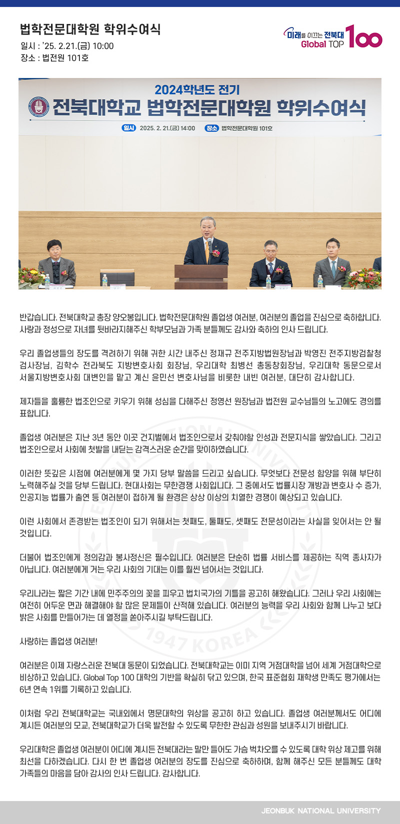 반갑습니다. 전북대학교 총장 양오봉입니다. 법학전문대학원 졸업생 여러분, 여러분의 졸업을 진심으로 축하합니다. 사랑과 정성으로 자녀를 뒷바라지해주신 학부모님과 가족 분들께도 감사와 축하의 인사 드립니다.

우리 졸업생들의 장도를 격려하기 위해 귀한 시간 내주신 정재규 전주지방법원장님과 박영진 전주지방검찰청 검사장님, 김학수 전라북도 지방변호사회 회장님, 우리대학 최병선 총동창회장님, 우리대학 동문으로서 서울지방변호사회 대변인을 맡고 계신 윤민선 변호사님을 비롯한 내빈 여러분, 대단히 감사합니다.

제자들을 훌륭한 법조인으로 키우기 위해 성심을 다해주신 정영선 원장님과 법전원 교수님들의 노고에도 경의를 표합니다.

졸업생 여러분은 지난 3년 동안 이곳 건지벌에서 법조인으로서 갖춰야할 인성과 전문지식을 쌓았습니다. 그리고 법조인으로서 사회에 첫발을 내딛는 감격스러운 순간을 맞이하였습니다.

이러한 뜻깊은 시점에 여러분에게 몇 가지 당부 말씀을 드리고 싶습니다. 무엇보다 전문성 함양을 위해 부단히 노력해주실 것을 당부 드립니다. 현대사회는 무한경쟁 사회입니다. 그 중에서도 법률시장 개방과 변호사 수 증가, 인공지능 법률가 출연 등 여러분이 접하게 될 환경은 상상 이상의 치열한 경쟁이 예상되고 있습니다.

이런 사회에서 존경받는 법조인이 되기 위해서는 첫째도, 둘째도, 셋째도 전문성이라는 사실을 잊어서는 안 될 것입니다.

더불어 법조인에게 정의감과 봉사정신은 필수입니다. 여러분은 단순히 법률 서비스를 제공하는 직역 종사자가 아닙니다. 여러분에게 거는 우리 사회의 기대는 이를 훨씬 넘어서는 것입니다.

우리나라는 짧은 기간 내에 민주주의의 꽃을 피우고 법치국가의 기틀을 공고히 해왔습니다. 그러나 우리 사회에는 여전히 어두운 면과 해결해야 할 많은 문제들이 산적해 있습니다. 여러분의 능력을 우리 사회와 함께 나누고 보다 밝은 사회를 만들어가는 데 열정을 쏟아주시길 부탁드립니다.

사랑하는 졸업생 여러분!

여러분은 이제 자랑스러운 전북대 동문이 되었습니다. 전북대학교는 이미 지역 거점대학을 넘어 세계 거점대학으로 비상하고 있습니다. Global Top 100 대학의 기반을 확실히 닦고 있으며, 한국 표준협회 재학생 만족도 평가에서는 6년 연속 1위를 기록하고 있습니다.

이처럼 우리 전북대학교는 국내외에서 명문대학의 위상을 공고히 하고 있습니다. 졸업생 여러분께서도 어디에 계시든 여러분의 모교, 전북대학교가 더욱 발전할 수 있도록 무한한 관심과 성원을 보내주시기 바랍니다.

우리대학은 졸업생 여러분이 어디에 계시든 전북대라는 말만 들어도 가슴 벅차오를 수 있도록 대학 위상 제고를 위해 최선을 다하겠습니다. 다시 한 번 졸업생 여러분의 장도를 진심으로 축하하며, 함께 해주신 모든 분들께도 대학 가족들의 마음을 담아 감사의 인사 드립니다. 감사합니다.