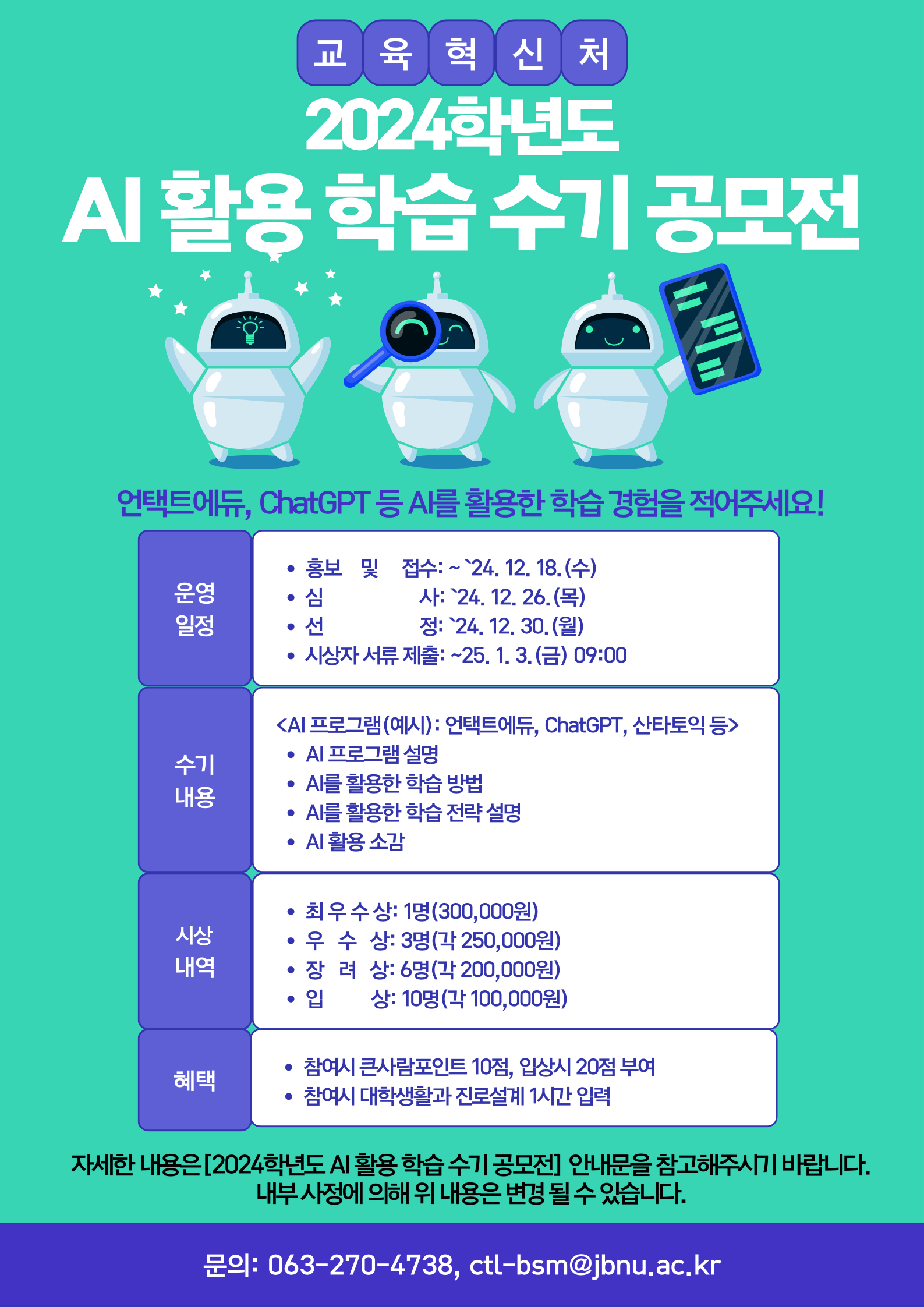  교육혁신처 2024학년도 AI 활용 학습 수기 공모전 언택트에듀, ChatGPT 등 AI를 활용한 학습경험을 적어주세요! 홍보 및 접수: ~24. 12. 18.(수) 사: `24. 12. 26.(목) 운영 심 일정 선 정: `24. 12. 30.(월) • 시상자서류 제출: ~25. 1. 3.(금) 09:00 <AI 프로그램(예시) : 언택트에듀, ChatGPT, 산타토익 등> • AI 프로그램 설명 AI를 활용한 학습 방법 수기 내용 • AI를 활용한 학습전략 설명 • AI 활용 소감 • 최우수상 1명(300,000원) 시상 • 우수상: 3명(각 250,000원) 내역 • 장려상: 6명(각 200,000원) • 입 상: 10명(각 100,000원) 참여시 큰사람포인트 10점, 입상시 20점 부여 혜택 • 참여시 대학생활과 진로설계 1시간 입력 자세한 내용은[2024학년도 AI 활용 학습 수기공모전] 안내문을 참고해주시기 바랍니다. 내부사정에 의해 위 내용은 변경될 수 있습니다. 문의: 063-270-4738, ctl-bsm@jbnu.ac.kr