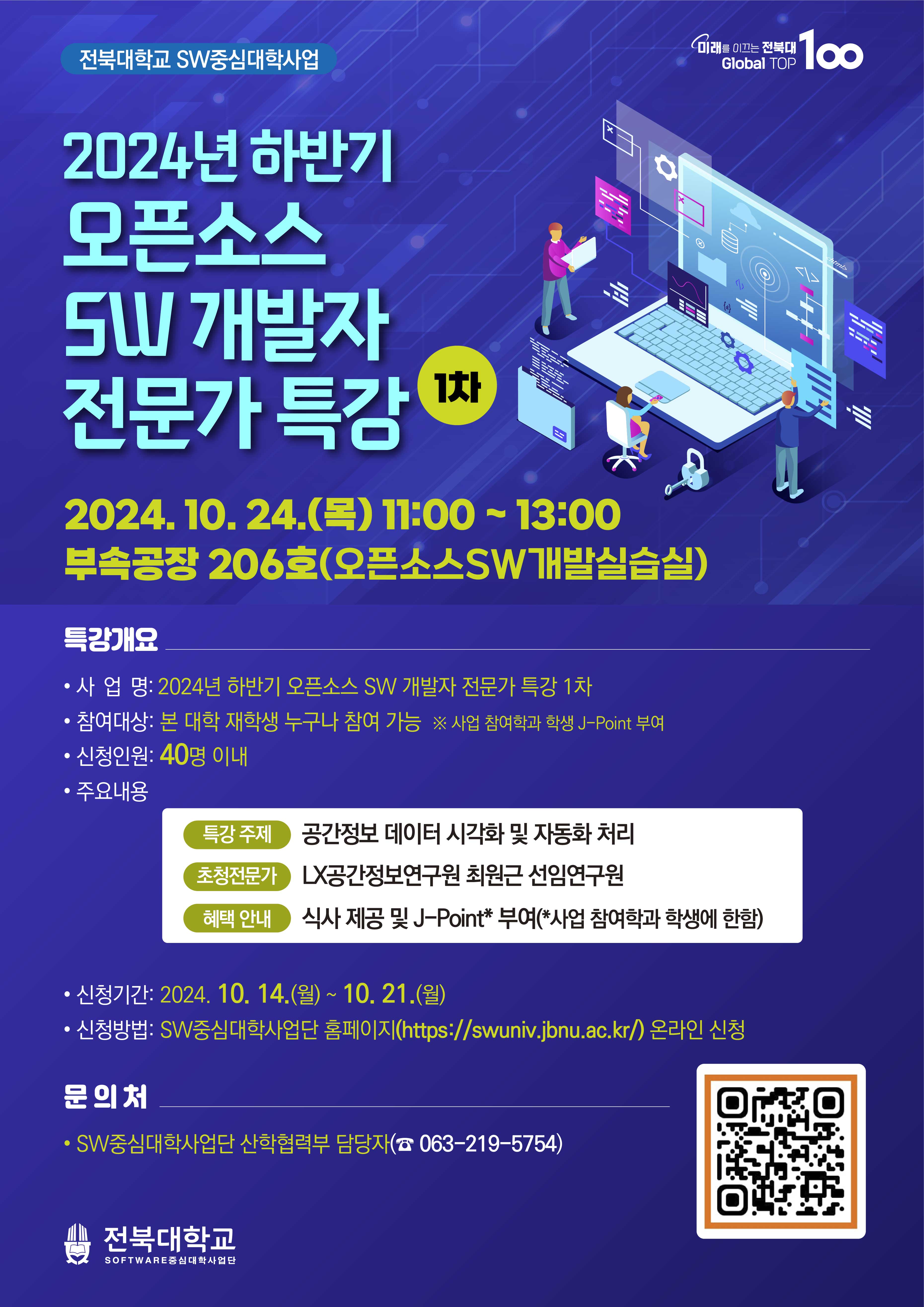 
미래를 이끄는 전북대
Global TOP
100
전북대학교 SW중심대학사업
2024년 하반기
모픈소스
SW 개발자
전문가 특강
1차
x
2024. 10. 24.() 11:00-13:00
부속공장 206호(오픈소스SW개발실습실)
특강개요
• 사업명: 2024년 하반기 오픈소스 SW 개발자 전문가 특강 1차
참여대상: 본 대학 재학생 누구나 참여 가능 ※ 사업 참여학과 학생 J-Point 부여
신청인원 : 40명 이내
ᆞ주요내용
특강 주제 공간정보 데이터 시각화 및 자동화 처리
초청전문가 LX공간정보연구원 최원근 선임연구원
혜택 안내 식사 제공 및 J-Point* 부여(*사업 참여학과 학생에 한함)
신청기간: 2024. 10. 14.(월) ~ 10. 21.(월)
신청방법: SW중심대학사업단 홈페이지(https://swuniv.jbnu.ac.kr/) 온라인 신청
문의처
• SW중심대학사업단 산학협력부 담당자(063-219-5754)
전북대학교
SOFTWARE중심대학사업단