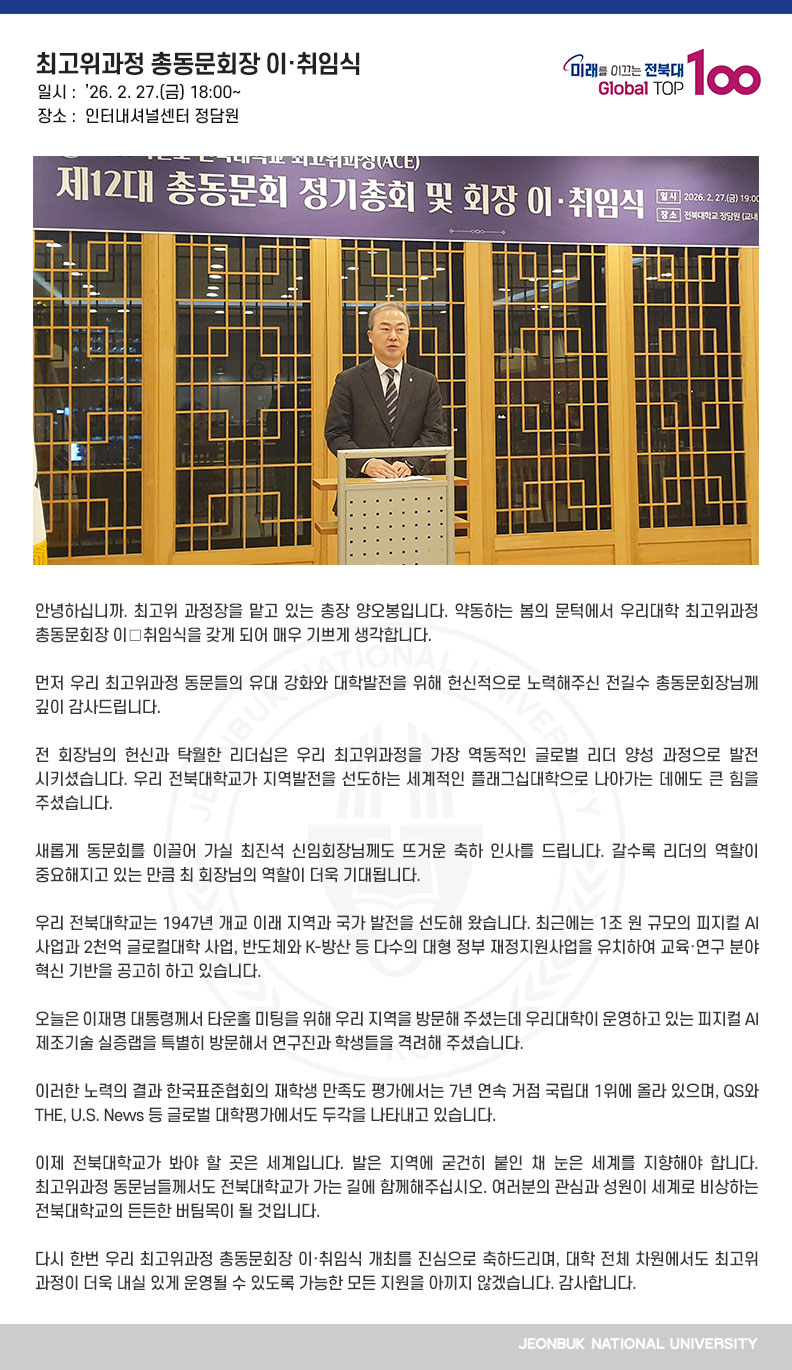 안녕하십니까. 최고위 과정장을 맡고 있는 총장 양오봉입니다. 약동하는 봄의 문턱에서 우리대학 최고위과정 총동문회장 이․취임식을 갖게 되어 매우 기쁘게 생각합니다.

먼저 우리 최고위과정 동문들의 유대 강화와 대학발전을 위해 헌신적으로 노력해주신 전길수 총동문회장님께 깊이 감사드립니다.

전 회장님의 헌신과 탁월한 리더십은 우리 최고위과정을 가장 역동적인 글로벌 리더 양성 과정으로 발전시키셨습니다. 우리 전북대학교가 지역발전을 선도하는 세계적인 플래그십대학으로 나아가는 데에도 큰 힘을 주셨습니다.

새롭게 동문회를 이끌어 가실 최진석 신임회장님께도 뜨거운 축하 인사를 드립니다. 갈수록 리더의 역할이 중요해지고 있는 만큼 최 회장님의 역할이 더욱 기대됩니다.

우리 전북대학교는 1947년 개교 이래 지역과 국가 발전을 선도해 왔습니다. 최근에는 1조 원 규모의 피지컬 AI 사업과 2천억 글로컬대학 사업, 반도체와 K-방산 등 다수의 대형 정부 재정지원사업을 유치하여 교육·연구 분야 혁신 기반을 공고히 하고 있습니다.

오늘은 이재명 대통령께서 타운홀 미팅을 위해 우리 지역을 방문해 주셨는데 우리대학이 운영하고 있는 피지컬 AI 제조기술 실증랩을 특별히 방문해서 연구진과 학생들을 격려해 주셨습니다.

이러한 노력의 결과 한국표준협회의 재학생 만족도 평가에서는 7년 연속 거점 국립대 1위에 올라 있으며, QS와 THE, U.S. News 등 글로벌 대학평가에서도 두각을 나타내고 있습니다.

이제 전북대학교가 봐야 할 곳은 세계입니다. 발은 지역에 굳건히 붙인 채 눈은 세계를 지향해야 합니다. 최고위과정 동문님들께서도 전북대학교가 가는 길에 함께해주십시오. 여러분의 관심과 성원이 세계로 비상하는 전북대학교의 든든한 버팀목이 될 것입니다. 

다시 한번 우리 최고위과정 총동문회장 이·취임식 개최를 진심으로 축하드리며, 대학 전체 차원에서도 최고위과정이 더욱 내실 있게 운영될 수 있도록 가능한 모든 지원을 아끼지 않겠습니다. 감사합니다.