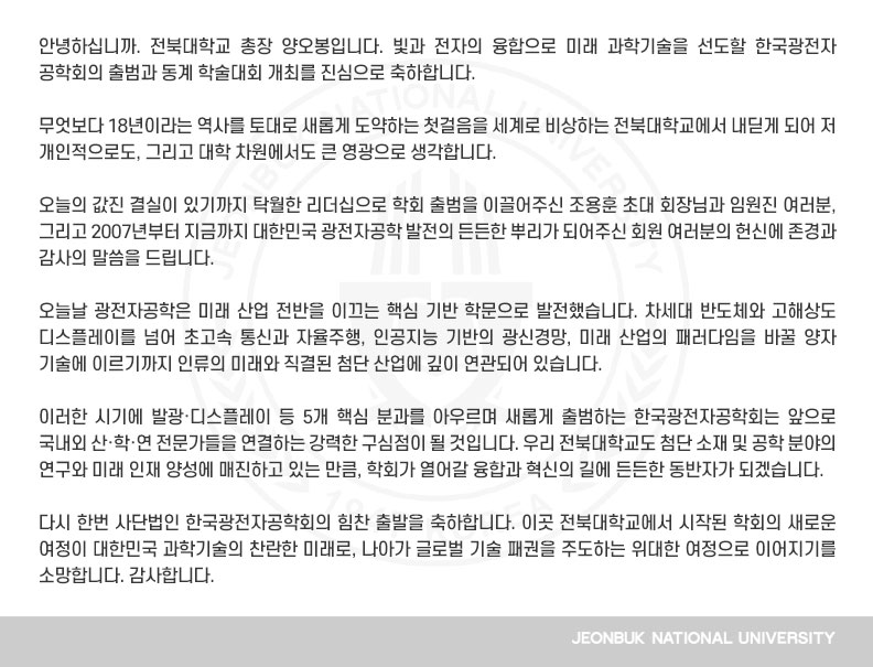 안녕하십니까. 전북대학교 총장 양오봉입니다. 빛과 전자의 융합으로 미래 과학기술을 선도할 한국광전자공학회의 출범과 동계 학술대회 개최를 진심으로 축하합니다.

무엇보다 18년이라는 역사를 토대로 새롭게 도약하는 첫걸음을 세계로 비상하는 전북대학교에서 내딛게 되어 저 개인적으로도, 그리고 대학 차원에서도 큰 영광으로 생각합니다.

오늘의 값진 결실이 있기까지 탁월한 리더십으로 학회 출범을 이끌어주신 조용훈 초대 회장님과 임원진 여러분, 그리고 2007년부터 지금까지 대한민국 광전자공학 발전의 든든한 뿌리가 되어주신 회원 여러분의 헌신에 존경과 감사의 말씀을 드립니다.

오늘날 광전자공학은 미래 산업 전반을 이끄는 핵심 기반 학문으로 발전했습니다. 차세대 반도체와 고해상도 디스플레이를 넘어 초고속 통신과 자율주행, 인공지능 기반의 광신경망, 미래 산업의 패러다임을 바꿀 양자 기술에 이르기까지 인류의 미래와 직결된 첨단 산업에 깊이 연관되어 있습니다.

이러한 시기에 발광·디스플레이 등 5개 핵심 분과를 아우르며 새롭게 출범하는 한국광전자공학회는 앞으로 국내외 산·학·연 전문가들을 연결하는 강력한 구심점이 될 것입니다. 우리 전북대학교도 첨단 소재 및 공학 분야의 연구와 미래 인재 양성에 매진하고 있는 만큼, 학회가 열어갈 융합과 혁신의 길에 든든한 동반자가 되겠습니다.

다시 한번 사단법인 한국광전자공학회의 힘찬 출발을 축하합니다. 이곳 전북대학교에서 시작된 학회의 새로운 여정이 대한민국 과학기술의 찬란한 미래로, 나아가 글로벌 기술 패권을 주도하는 위대한 여정으로 이어지기를 소망합니다. 감사합니다.