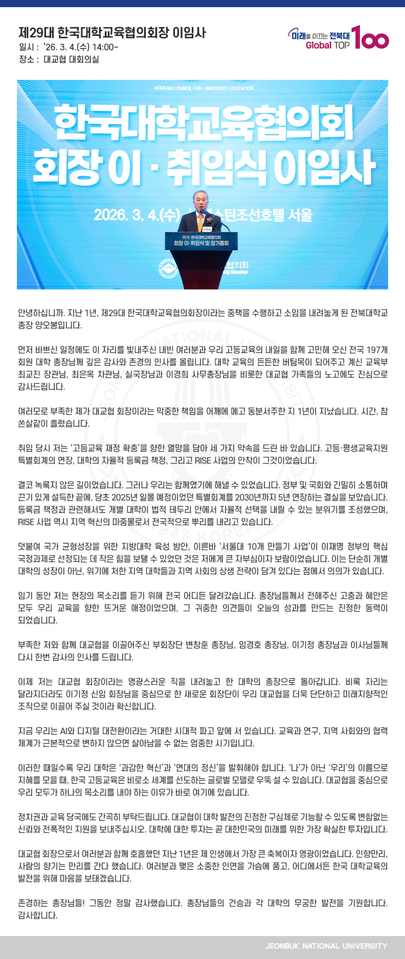 안녕하십니까. 지난 1년, 제29대 한국대학교육협의회장이라는 중책을 수행하고 소임을 내려놓게 된 전북대학교 총장 양오봉입니다.

먼저 바쁘신 일정에도 이 자리를 빛내주신 내빈 여러분과 우리 고등교육의 내일을 함께 고민해 오신 전국 197개 회원 대학 총장님께 깊은 감사와 존경의 인사를 올립니다. 대학 교육의 든든한 버팀목이 되어주고 계신 교육부 최교진 장관님, 최은옥 차관님, 실국장님과 이경희 사무총장님을 비롯한 대교협 가족들의 노고에도 진심으로 감사드립니다.

여러모로 부족한 제가 대교협 회장이라는 막중한 책임을 어깨에 메고 동분서주한 지 1년이 지났습니다. 시간, 참 쏜살같이 흘렀습니다.

취임 당시 저는 ‘고등교육 재정 확충’을 향한 열망을 담아 세 가지 약속을 드린 바 있습니다. 고등·평생교육지원 특별회계의 연장, 대학의 자율적 등록금 책정, 그리고 RISE 사업의 안착이 그것이었습니다.

결코 녹록지 않은 길이었습니다. 그러나 우리는 함께였기에 해낼 수 있었습니다. 정부 및 국회와 긴밀히 소통하며 끈기 있게 설득한 끝에, 당초 2025년 일몰 예정이었던 특별회계를 2030년까지 5년 연장하는 결실을 보았습니다. 등록금 책정과 관련해서도 개별 대학이 법적 테두리 안에서 자율적 선택을 내릴 수 있는 분위기를 조성했으며, RISE 사업 역시 지역 혁신의 마중물로서 전국적으로 뿌리를 내리고 있습니다.

덧붙여 국가 균형성장을 위한 지방대학 육성 방안, 이른바 ‘서울대 10개 만들기 사업’이 이재명 정부의 핵심 국정과제로 선정되는 데 작은 힘을 보탤 수 있었던 것은 저에게 큰 자부심이자 보람이었습니다. 이는 단순히 개별 대학의 성장이 아닌, 위기에 처한 지역 대학들과 지역 사회의 상생 전략이 담겨 있다는 점에서 의의가 있습니다.

임기 동안 저는 현장의 목소리를 듣기 위해 전국 어디든 달려갔습니다. 총장님들께서 전해주신 고충과 혜안은 모두 우리 교육을 향한 뜨거운 애정이었으며, 그 귀중한 의견들이 오늘의 성과를 만드는 진정한 동력이 되었습니다.

부족한 저와 함께 대교협을 이끌어주신 부회장단 변창훈 총장님, 임경호 총장님, 이기정 총장님과 이사님들께 다시 한번 감사의 인사를 드립니다.

이제 저는 대교협 회장이라는 영광스러운 직을 내려놓고 한 대학의 총장으로 돌아갑니다. 비록 자리는 달라지더라도 이기정 신임 회장님을 중심으로 한 새로운 회장단이 우리 대교협을 더욱 단단하고 미래지향적인 조직으로 이끌어 주실 것이라 확신합니다.

지금 우리는 AI와 디지털 대전환이라는 거대한 시대적 파고 앞에 서 있습니다. 교육과 연구, 지역 사회와의 협력 체계가 근본적으로 변하지 않으면 살아남을 수 없는 엄중한 시기입니다.

이러한 때일수록 우리 대학은 ‘과감한 혁신’과 ‘연대의 정신’을 발휘해야 합니다. ‘나’가 아닌 ‘우리’의 이름으로 지혜를 모을 때, 한국 고등교육은 비로소 세계를 선도하는 글로벌 모델로 우뚝 설 수 있습니다. 대교협을 중심으로 우리 모두가 하나의 목소리를 내야 하는 이유가 바로 여기에 있습니다.

정치권과 교육 당국에도 간곡히 부탁드립니다. 대교협이 대학 발전의 진정한 구심체로 기능할 수 있도록 변함없는 신뢰와 전폭적인 지원을 보내주십시오. 대학에 대한 투자는 곧 대한민국의 미래를 위한 가장 확실한 투자입니다.

대교협 회장으로서 여러분과 함께 호흡했던 지난 1년은 제 인생에서 가장 큰 축복이자 영광이었습니다. 인향만리, 사람의 향기는 만리를 간다 했습니다. 여러분과 맺은 소중한 인연을 가슴에 품고, 어디에서든 한국 대학교육의 발전을 위해 마음을 보태겠습니다.

존경하는 총장님들! 그동안 정말 감사했습니다. 총장님들의 건승과 각 대학의 무궁한 발전을 기원합니다. 감사합니다.