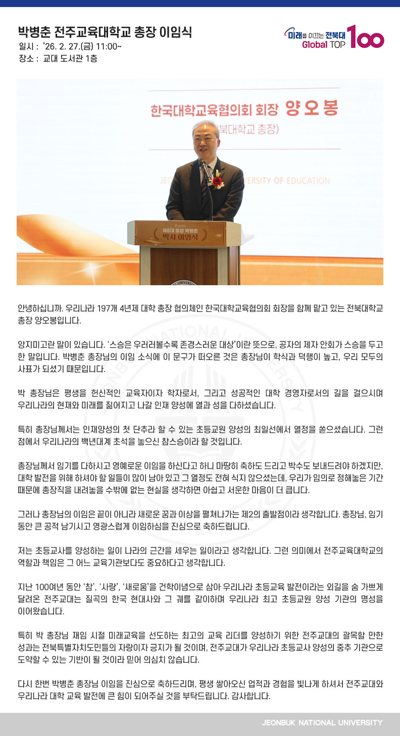 안녕하십니까. 우리나라 197개 4년제 대학 총장 협의체인 한국대학교육협의회 회장을 함께 맡고 있는 전북대학교 총장 양오봉입니다.

앙지미고란 말이 있습니다. ‘스승은 우러러볼수록 존경스러운 대상’이란 뜻으로, 공자의 제자 안회가 스승을 두고 한 말입니다. 박병춘 총장님의 이임 소식에 이 문구가 떠오른 것은 총장님이 학식과 덕행이 높고, 우리 모두의 사표가 되셨기 때문입니다.

박 총장님은 평생을 헌신적인 교육자이자 학자로서, 그리고 성공적인 대학 경영자로서의 길을 걸으시며 우리나라의 현재와 미래를 짊어지고 나갈 인재 양성에 열과 성을 다하셨습니다. 

특히 총장님께서는 인재양성의 첫 단추라 할 수 있는 초등교원 양성의 최일선에서 열정을 쏟으셨습니다. 그런 점에서 우리나라의 백년대계 초석을 놓으신 참스승이라 할 것입니다.

총장님께서 임기를 다하시고 영예로운 이임을 하신다고 하니 마땅히 축하도 드리고 박수도 보내드려야 하겠지만, 대학 발전을 위해 하셔야 할 일들이 많이 남아 있고 그 열정도 전혀 식지 않으셨는데, 우리가 임의로 정해놓은 기간 때문에 총장직을 내려놓을 수밖에 없는 현실을 생각하면 아쉽고 서운한 마음이 더 큽니다.

그러나 총장님의 이임은 끝이 아니라 새로운 꿈과 이상을 펼쳐나가는 제2의 출발점이라 생각합니다. 총장님, 임기 동안 큰 공적 남기시고 영광스럽게 이임하심을 진심으로 축하드립니다.

저는 초등교사를 양성하는 일이 나라의 근간을 세우는 일이라고 생각합니다. 그런 의미에서 전주교육대학교의 역할과 책임은 그 어느 교육기관보다도 중요하다고 생각합니다.

지난 100여년 동안 ‘참’, ‘사랑’, ‘새로움’을 건학이념으로 삼아 우리나라 초등교육 발전이라는 외길을 숨 가쁘게 달려온 전주교대는 질곡의 한국 현대사와 그 궤를 같이하며 우리나라 최고 초등교원 양성 기관의 명성을 이어왔습니다.

특히 박 총장님 재임 시절 미래교육을 선도하는 최고의 교육 리더를 양성하기 위한 전주교대의 괄목할 만한 성과는 전북특별자치도민들의 자랑이자 긍지가 될 것이며, 전주교대가 우리나라 초등교사 양성의 중추 기관으로 도약할 수 있는 기반이 될 것이라 믿어 의심치 않습니다.

다시 한번 박병춘 총장님 이임을 진심으로 축하드리며, 평생 쌓아오신 업적과 경험을 빛나게 하셔서 전주교대와 우리나라 대학 교육 발전에 큰 힘이 되어주실 것을 부탁드립니다. 감사합니다.