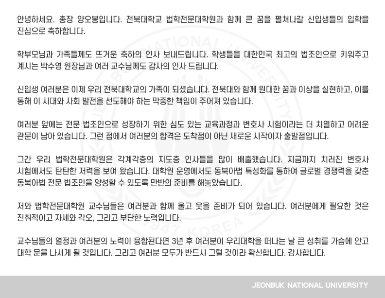 안녕하세요. 총장 양오봉입니다. 전북대학교 법학전문대학원과 함께 큰 꿈을 펼쳐나갈 신입생들의 입학을 진심으로 축하합니다.

학부모님과 가족들께도 뜨거운 축하의 인사 보내드립니다. 학생들을 대한민국 최고의 법조인으로 키워주고 계시는 박수영 원장님과 여러 교수님께도 감사의 인사 드립니다.

신입생 여러분은 이제 우리 전북대학교의 가족이 되셨습니다. 전북대와 함께 원대한 꿈과 이상을 실현하고, 이를 통해 이 시대와 사회 발전을 선도해야 하는 막중한 책임이 주어져 있습니다.

여러분 앞에는 전문 법조인으로 성장하기 위한 심도 있는 교육과정과 변호사 시험이라는 더 치열하고 어려운 관문이 남아 있습니다. 그런 점에서 여러분의 합격은 도착점이 아닌 새로운 시작이자 출발점입니다.

그간 우리 법학전문대학원은 각계각층의 지도층 인사들을 많이 배출했습니다. 지금까지 치러진 변호사 시험에서도 탄탄한 저력을 보여 왔습니다. 대학원 운영에서도 동북아법 특성화를 통하여 글로벌 경쟁력을 갖춘 동북아법 전문 법조인을 양성할 수 있도록 만반의 준비를 해놓았습니다.

저와 법학전문대학원 교수님들은 여러분과 함께 울고 웃을 준비가 되어 있습니다. 여러분에게 필요한 것은 진취적이고 자세와 각오, 그리고 부단한 노력입니다.

교수님들의 열정과 여러분의 노력이 융합된다면 3년 후 여러분이 우리대학을 떠나는 날 큰 성취를 가슴에 안고 대학 문을 나서게 될 것입니다. 그리고 여러분 모두가 반드시 그럴 것이라 확신합니다. 감사합니다.