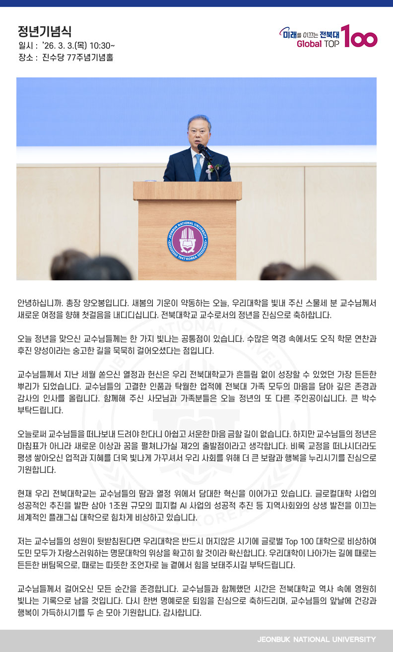 안녕하십니까. 총장 양오봉입니다. 새봄의 기운이 약동하는 오늘, 우리대학을 빛내 주신 스물세 분 교수님께서 새로운 여정을 향해 첫걸음을 내디디십니다. 전북대학교 교수로서의 정년을 진심으로 축하합니다.

오늘 정년을 맞으신 교수님들께는 한 가지 빛나는 공통점이 있습니다. 수많은 역경 속에서도 오직 학문 연찬과 후진 양성이라는 숭고한 길을 묵묵히 걸어오셨다는 점입니다.

교수님들께서 지난 세월 쏟으신 열정과 헌신은 우리 전북대학교가 흔들림 없이 성장할 수 있었던 가장 든든한 뿌리가 되었습니다. 교수님들의 고결한 인품과 탁월한 업적에 전북대 가족 모두의 마음을 담아 깊은 존경과 감사의 인사를 올립니다. 함께해 주신 사모님과 가족분들은 오늘 정년의 또 다른 주인공이십니다. 큰 박수 부탁드립니다.

오늘로써 교수님들을 떠나보내 드려야 한다니 아쉽고 서운한 마음 금할 길이 없습니다. 하지만 교수님들의 정년은 마침표가 아니라 새로운 이상과 꿈을 펼쳐나가실 제2의 출발점이라고 생각합니다. 비록 교정을 떠나시더라도 평생 쌓아오신 업적과 지혜를 더욱 빛나게 가꾸셔서 우리 사회를 위해 더 큰 보람과 행복을 누리시기를 진심으로 기원합니다.

현재 우리 전북대학교는 교수님들의 땀과 열정 위에서 담대한 혁신을 이어가고 있습니다. 글로컬대학 사업의 성공적인 추진을 발판 삼아 1조원 규모의 피지컬 AI 사업의 성공적 추진 등 지역사회와의 상생 발전을 이끄는 세계적인 플래그십 대학으로 힘차게 비상하고 있습니다.

저는 교수님들의 성원이 뒷받침된다면 우리대학은 반드시 머지않은 시기에 글로벌 Top 100 대학으로 비상하여 도민 모두가 자랑스러워하는 명문대학의 위상을 확고히 할 것이라 확신합니다. 우리대학이 나아가는 길에 때로는 든든한 버팀목으로, 때로는 따뜻한 조언자로 늘 곁에서 힘을 보태주시길 부탁드립니다.

교수님들께서 걸어오신 모든 순간을 존경합니다. 교수님들과 함께했던 시간은 전북대학교 역사 속에 영원히 빛나는 기록으로 남을 것입니다. 다시 한번 명예로운 퇴임을 진심으로 축하드리며, 교수님들의 앞날에 건강과 행복이 가득하시기를 두 손 모아 기원합니다. 감사합니다.