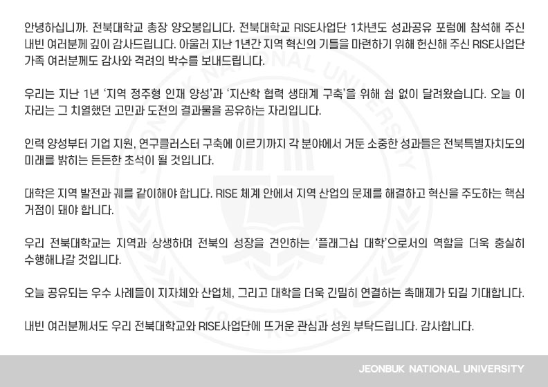 안녕하십니까. 전북대학교 총장 양오봉입니다. 전북대학교 RISE사업단 1차년도 성과공유 포럼에 참석해 주신 내빈 여러분께 깊이 감사드립니다. 아울러 지난 1년간 지역 혁신의 기틀을 마련하기 위해 헌신해 주신 RISE사업단 가족 여러분께도 감사와 격려의 박수를 보내드립니다.

우리는 지난 1년 ‘지역 정주형 인재 양성’과 ‘지산학 협력 생태계 구축’을 위해 쉼 없이 달려왔습니다. 오늘 이 자리는 그 치열했던 고민과 도전의 결과물을 공유하는 자리입니다.

인력 양성부터 기업 지원, 연구클러스터 구축에 이르기까지 각 분야에서 거둔 소중한 성과들은 전북특별자치도의 미래를 밝히는 든든한 초석이 될 것입니다.

대학은 지역 발전과 궤를 같이해야 합니다. RISE 체계 안에서 지역 산업의 문제를 해결하고 혁신을 주도하는 핵심 거점이 돼야 합니다.

우리 전북대학교는 지역과 상생하며 전북의 성장을 견인하는 ‘플래그십 대학’으로서의 역할을 더욱 충실히 수행해나갈 것입니다.

오늘 공유되는 우수 사례들이 지자체와 산업체, 그리고 대학을 더욱 긴밀히 연결하는 촉매제가 되길 기대합니다.

내빈 여러분께서도 우리 전북대학교와 RISE사업단에 뜨거운 관심과 성원 부탁드립니다. 감사합니다.