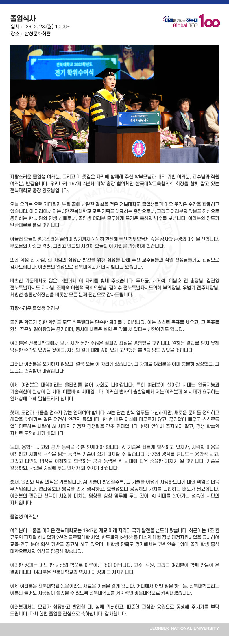 자랑스러운 졸업생 여러분, 그리고 이 뜻깊은 자리에 함께해 주신 학부모님과 내외 귀빈 여러분, 교수님과 직원 여러분, 반갑습니다. 우리나라 197개 4년제 대학 총장 협의체인 한국대학교육협의회 회장을 함께 맡고 있는 전북대학교 총장 양오봉입니다.

오늘 우리는 오랜 기다림과 노력 끝에 찬란한 결실을 맺은 전북대학교 졸업생들과 매우 뜻깊은 순간을 함께하고 있습니다. 이 자리에서 저는 3만 전북대학교 모든 가족을 대표하는 총장으로서, 그리고 여러분의 앞날을 진심으로 응원하는 한 사람의 인생 선배로서, 졸업생 여러분 모두에게 뜨거운 축하의 박수를 보냅니다. 여러분의 장도가 탄탄대로로 열릴 것입니다.

아울러 오늘의 영광스러운 졸업이 있기까지 묵묵히 헌신해 주신 학부모님께 깊은 감사와 존경의 마음을 전합니다. 부모님의 사랑과 격려, 그리고 인고의 시간이 오늘의 이 자리를 가능하게 했습니다.

또한 학생 한 사람, 한 사람의 성장과 발전을 위해 정성을 다해 주신 교수님들과 직원 선생님들께도 진심으로 감사드립니다. 여러분의 열정으로 전북대학교가 더욱 빛나고 있습니다.

바쁘신 가운데서도 많은 내빈께서 이 자리를 빛내 주셨습니다. 두재균, 서거석, 이남호 전 총장님, 김관영 전북특별자치도 지사님, 조배숙 이원택 국회의원님, 김희수 전북특별자치도의회 부의장님, 우범기 전주시장님, 최병선 총동창회장님을 비롯한 모든 분께 진심으로 감사드립니다.

자랑스러운 졸업생 여러분!

졸업은 학교가 정한 학점을 모두 취득했다는 단순한 의미를 넘어섭니다. 이는 스스로 목표를 세우고, 그 목표를 향해 꾸준히 걸어왔다는 증거이며, 동시에 새로운 삶의 문 앞에 서 있다는 선언이기도 합니다.

여러분은 전북대학교에서 보낸 시간 동안 수많은 실패와 좌절을 경험했을 것입니다. 원하는 결과를 얻지 못해 낙심한 순간도 있었을 것이고, 자신의 길에 대해 깊이 있게 고민했던 불면의 밤도 있었을 것입니다.

그러나 여러분은 포기하지 않았고, 결국 오늘 이 자리에 섰습니다. 그 자체로 여러분은 이미 충분히 성장했고, 그 노고는 존중받아 마땅합니다.

이제 여러분은 대학이라는 울타리를 넘어 사회로 나아갑니다. 특히 여러분이 살아갈 시대는 인공지능과 기술혁신이 일상이 된 시대, 이른바 AI 시대입니다. 이러한 변화의 출발점에서 저는 여러분께 AI 시대가 요구하는 인재상에 대해 말씀드리려 합니다.

첫째, 도전과 배움을 멈추지 않는 인재여야 합니다. AI는 단순 반복 업무를 대신하지만, 새로운 문제를 정의하고 해답을 찾아가는 일은 여전히 인간의 몫입니다. 한 번 배운 지식에 머무르지 않고, 끊임없이 배우고 스스로를 업데이트하는 사람이 AI 시대의 진정한 경쟁력을 갖춘 인재입니다. 변화 앞에서 주저하지 말고, 평생 학습의 자세로 도전하시기 바랍니다.

둘째, 융합적 사고와 공감 능력을 갖춘 인재여야 합니다. AI 기술은 빠르게 발전하고 있지만, 사람의 마음을 이해하고 사회적 맥락을 읽는 능력은 기술이 쉽게 대체할 수 없습니다. 전공의 경계를 넘나드는 융합적 사고, 그리고 타인의 입장을 이해하고 협력하는 공감 능력은 AI 시대에 더욱 중요한 가치가 될 것입니다. 기술을 활용하되, 사람을 중심에 두는 인재가 돼 주시기 바랍니다.

셋째, 윤리와 책임 의식은 기본입니다. AI 기술이 발전할수록, 그 기술을 어떻게 사용하느냐에 대한 책임은 더욱 무거워집니다. 편리함보다 옳음을 먼저 생각하고, 효율성보다 공동체의 가치를 고민하는 태도가 필요합니다.  여러분의 판단과 선택이 사회에 미치는 영향을 항상 염두에 두는 것이, AI 시대를 살아가는 성숙한 시민의 자세입니다.

졸업생 여러분!

여러분이 배움을 이어온 전북대학교는 1947년 개교 이래 지역과 국가 발전을 선도해 왔습니다. 최근에는 1조 원 규모의 피지컬 AI 사업과 2천억 글로컬대학 사업, 반도체와 K-방산 등 다수의 대형 정부 재정지원사업을 유치하여 교육·연구 분야 혁신 기반을 공고히 하고 있으며, 재학생 만족도 평가에서는 7년 연속 1위에 올라 학생 중심 대학으로서의 위상을 입증해 왔습니다.

이러한 성과는 어느 한 사람의 힘으로 이루어진 것이 아닙니다. 교수, 직원, 그리고 여러분이 함께 만들어 온 결과입니다. 여러분은 전북대학교의 역사이자 성과 그 자체입니다.

이제 여러분은 전북대학교 동문이라는 새로운 이름을 갖게 됩니다. 어디에서 어떤 일을 하시든, 전북대학교라는 이름만 들어도 자긍심이 샘솟을 수 있도록 전북대학교를 세계적인 명문대학으로 키워내겠습니다.

여러분께서는 모교가 성장하고 발전할 때, 함께 기뻐하고, 따뜻한 관심과 응원으로 동행해 주시기를 부탁드립니다. 다시 한번 졸업을 진심으로 축하합니다. 감사합니다.