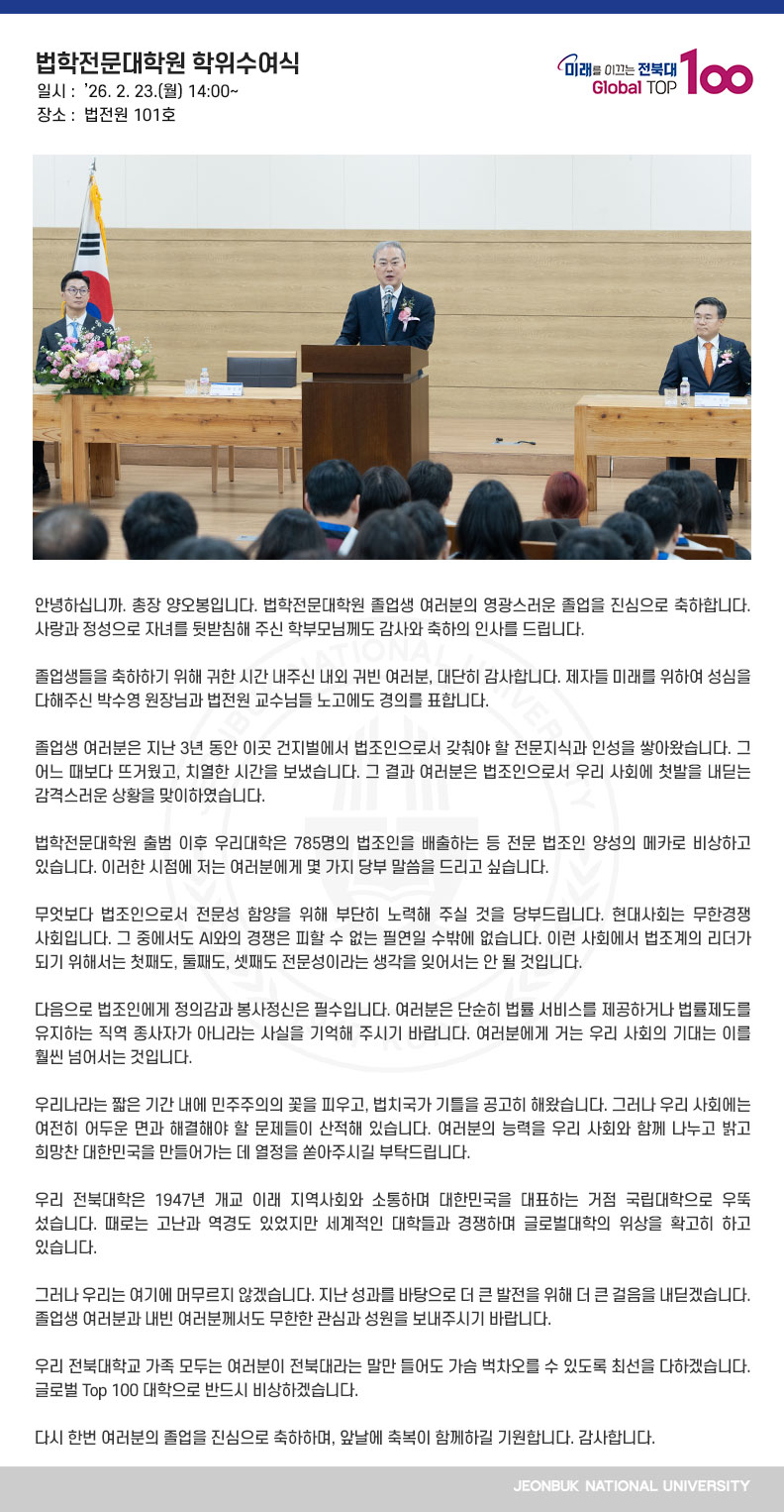 안녕하십니까. 총장 양오봉입니다. 법학전문대학원 졸업생 여러분의 영광스러운 졸업을 진심으로 축하합니다. 사랑과 정성으로 자녀를 뒷받침해 주신 학부모님께도 감사와 축하의 인사를 드립니다.

졸업생들을 축하하기 위해 귀한 시간 내주신 내외 귀빈 여러분, 대단히 감사합니다. 제자들 미래를 위하여 성심을 다해주신 박수영 원장님과 법전원 교수님들 노고에도 경의를 표합니다.

졸업생 여러분은 지난 3년 동안 이곳 건지벌에서 법조인으로서 갖춰야 할 전문지식과 인성을 쌓아왔습니다. 그 어느 때보다 뜨거웠고, 치열한 시간을 보냈습니다. 그 결과 여러분은 법조인으로서 우리 사회에 첫발을 내딛는 감격스러운 상황을 맞이하였습니다.

법학전문대학원 출범 이후 우리대학은 785명의 법조인을 배출하는 등 전문 법조인 양성의 메카로 비상하고 있습니다. 이러한 시점에 저는 여러분에게 몇 가지 당부 말씀을 드리고 싶습니다.

무엇보다 법조인으로서 전문성 함양을 위해 부단히 노력해 주실 것을 당부드립니다. 현대사회는 무한경쟁 사회입니다. 그 중에서도 AI와의 경쟁은 피할 수 없는 필연일 수밖에 없습니다. 이런 사회에서 법조계의 리더가 되기 위해서는 첫째도, 둘째도, 셋째도 전문성이라는 생각을 잊어서는 안 될 것입니다.

다음으로 법조인에게 정의감과 봉사정신은 필수입니다. 여러분은 단순히 법률 서비스를 제공하거나 법률제도를 유지하는 직역 종사자가 아니라는 사실을 기억해 주시기 바랍니다. 여러분에게 거는 우리 사회의 기대는 이를 훨씬 넘어서는 것입니다.

우리나라는 짧은 기간 내에 민주주의의 꽃을 피우고, 법치국가 기틀을 공고히 해왔습니다. 그러나 우리 사회에는 여전히 어두운 면과 해결해야 할 문제들이 산적해 있습니다. 여러분의 능력을 우리 사회와 함께 나누고 밝고 희망찬 대한민국을 만들어가는 데 열정을 쏟아주시길 부탁드립니다.

우리 전북대학은 1947년 개교 이래 지역사회와 소통하며 대한민국을 대표하는 거점 국립대학으로 우뚝 섰습니다. 때로는 고난과 역경도 있었지만 세계적인 대학들과 경쟁하며 글로벌대학의 위상을 확고히 하고 있습니다.

그러나 우리는 여기에 머무르지 않겠습니다. 지난 성과를 바탕으로 더 큰 발전을 위해 더 큰 걸음을 내딛겠습니다. 졸업생 여러분과 내빈 여러분께서도 무한한 관심과 성원을 보내주시기 바랍니다.

우리 전북대학교 가족 모두는 여러분이 전북대라는 말만 들어도 가슴 벅차오를 수 있도록 최선을 다하겠습니다. 글로벌 Top 100 대학으로 반드시 비상하겠습니다.

다시 한번 여러분의 졸업을 진심으로 축하하며, 앞날에 축복이 함께하길 기원합니다. 감사합니다.