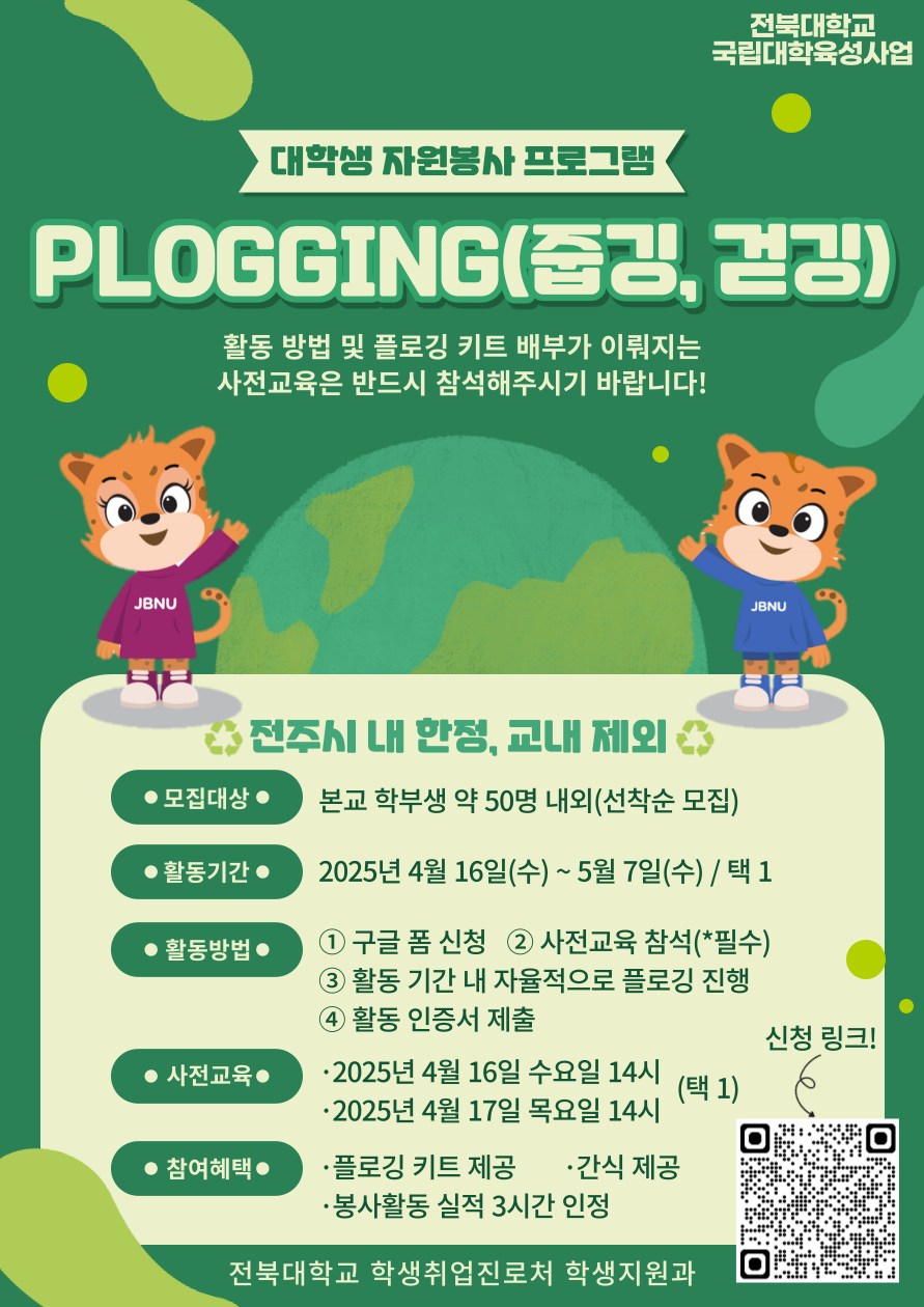 [국립대육성] JBNU 지역사회 대학생 자원봉사(개인 플로깅) 참여자를 모집 합니다.
□ 참여자 모집
  ◦모집기간(예정) : 2025. 4. 7.(월) ~ 4. 16.(수) 10:00 / 선착순 모집 

  ◦모집대상 : 프로그램 참여를 희망하는 학생(학부) 

  ◦ 모집 인원 : 약 50 명 내외
 

  ◦신청방법 : 온라인(구글폼  https://docs.google.com/forms/d/1iKxBUTUDJRKXACyCP4kEc9MBKfB3I1Nne8zxnyYZKcg/edit) 제출

□ 사전교육
   ◦ 일시 : 1차 2025. 4. 16.(수) 14:00 ~ 15:00
             2차 2025. 4. 17.(목) 14:00 ~ 15:00
   ◦장소 : 진수당 1층 사회봉사센터 아름드리 숲
  ◦교육 후 플로깅 키트 배부
※ 사전교육 미참석자는 프로그램 참여가 불가능합니다. 이점 참고 바랍니다.

□ 프로그램 운영
   ◦ 활동기간 : 2025. 4. 16.(수) ~ 5. 7.(수)
   ◦ 활동장소 : 전주시내 일원
   ◦​ 활동인정 조건 : 2시간 이상, 5km 이상 활동
   ◦ 활동인증서 제출 기간 : 2025. 5. 7. ~ 5. 15.(목) 14:00까지
   ◦ 참여자 혜택 : 플로깅 키트 제공 및 1365포털 봉사활동 실적(3시간) 인정, 사전교육 참여자 간식 제공
   ◦ 문의사항 : 전북대학교 학생지원과 사회봉사센터 063-270-2125