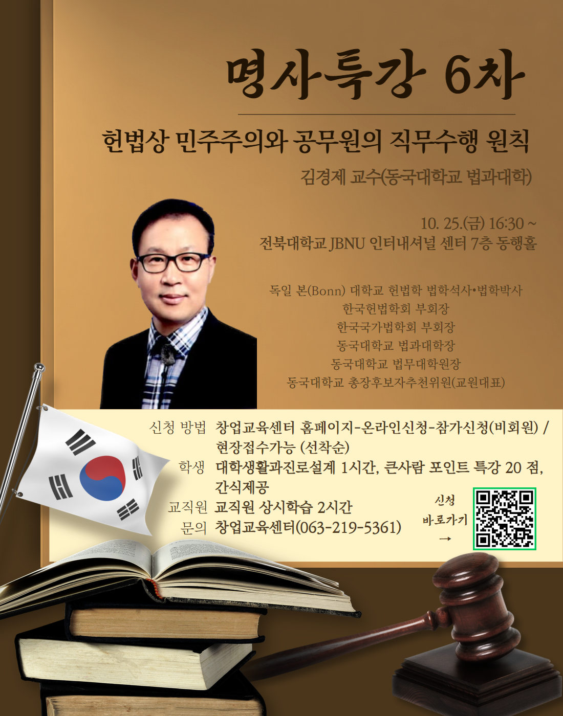  명사특강 6차 헌법상 민주주의와 공무원의 직무수행 원칙 김경제 교수(동국대학교 법과대학) 10. 25.() 16:30 ~ 전북대학교 JBNU 인터내셔널 센터 7층 동행홀 독일 본(Bonn) 대학교 헌법학 법학석사 법학박사 한국헌법학회 부회장 한국국가법학회 부회장 동국대학교 법과대학장 동국대학교 법무대학원장 동국대학교 총장후보자추천위원(교원대표) 신청 방법 창업교육센터 홈페이지-온라인신청-참가신청(비회원)/ 현장접수가능 (선착순) 학생 대학생활과진로설계 1시간, 큰사람 포인트 특강 20점, 간식제공  교직원 교직원 상시학습 2시간 신청 바로가기 (신청 QR코드 제공) 문의 창업교육센터(063-219-5361)