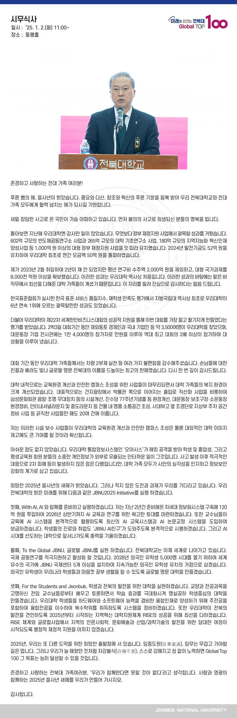 존경하고 사랑하는 전대 가족 여러분!

푸른 뱀의 해, 을사년이 밝았습니다. 풍요와 다산, 창조와 혁신의 푸른 기운을 듬뿍 받아 우리 전북대학교와 전대 가족 모두에게 활력 넘치는 해가 되시길 기원합니다.

세밑 참담한 사고로 온 국민이 가슴 아파하고 있습니다. 먼저 불의의 사고로 희생되신 분들의 명복을 빕니다.

돌아보면 지난해 우리대학엔 감사한 일이 많았습니다. 무엇보다 정부 재정지원 사업에서 괄목할 성과를 거뒀습니다. 602억 규모의 반도체공동연구소 사업과 265억 규모의 대학 기초연구소 사업, 180억 규모의 지역지능화 혁신인재 양성사업 등 1,000억 원 이상의 대형 정부 재정지원 사업을 잇 따라 유치했습니다. 2024년 발전기금도 52억 원을 유치하여 우리대학 최초로 연간 모금액 50억 원을 돌파하였습니다. 

제가 2023년 2월 취임하여 2년이 채 안 되었지만 평년 연구비 수주액 2,000억 원을 제외하고, 대형 국가과제를 8,000천 억원 이상을 확보했습니다. 이러한 성과는 우리대학 역사상 처음입니다. 이러한 성과의 바탕에는 맡은 바 직무에서 최선을 다해준 대학 가족들이 계셨기 때문입니다. 이 자리를 빌려 진심으로 감사하다는 말씀 드립니다.

한국표준협회가 실시한 한국 표준 서비스 품질지수, 재학생 만족도 평가에서 지방국립대 역사상 최초로 우리대학이 6년 연속 1위에 오르는 괄목할만한 성과도 있었습니다.

더불어 우리대학이 제22차 세계한인비즈니스대회의 성공적 지원을 통해 이번 대회를 가장 젊고 활기차게 만들었다는 평가를 받았습니다. 2박3일 대회기간 동안 재외동포 경제인과 국내 기업인 등 약 3,500여명이 우리대학을 찾았으며, 대운동장 기업 전시관에는 1만 4,000명의 참가자로 만원을 이루어 역대 최고 대회의 2배 이상이 참가하여 대 성황을 이루어 냈습니다. 


대회 기간 동안 우리대학 가족들께서는 차량 2부제 실천 등 여러 가지 불편함을 감수해주셨습니다. 손님들에 대한 친절과 배려도 빛나 글로벌 명문 전북대의 이름을 드높이는 최고의 한해였습니다. 다시 한 번 깊이 감사드립니다. 

대학 내적으로는 교육환경 개선과 안전한 캠퍼스 조성을 위한 사업들이 마무리되면서 대학 가족들의 복지 환경이 크게 개선되었습니다. 대표적으로는 건지광장에서 박물관 쪽으로 이어지는 출입로 직선화 사업을 비롯하여 삼성문화회관 음향․조명․무대장치 등의 시설개선, 진수당 77주년기념홀 등 환경개선, 대운동장․보조구장․소운동장 환경정비, 인터내셔널라운지 및 중도라운지 등 건물 내 명품 소통공간 조성, 사대부고 옆 조경단로 지상부 주차 공간 정비 사업 등 굵직한 사업들만 해도 20여 건에 이릅니다.

저는 이러한 시설 보수 사업들이 우리대학의 교육환경 개선과 안전한 캠퍼스 조성은 물론 대외적인 대학 이미지 제고에도 큰 기여를 할 것이라 확신합니다.

아쉬운 점도 없지 않았습니다. 우리대학 통합정보시스템인 ‘오아시스’가 해킹 공격을 받아 학생 및 졸업생, 그리고 평생교육원 회원 분들의 소중한 개인정보가 외부로 유출되는 안타까운 일이 그것입니다. 사고 발생 이후 적극적인 대응으로 2차 피해 등이 발생하지 않은 점은 다행입니다만, 대학 가족 모두가 사안의 심각성을 인지하고 정보보안 강화의 계기로 삼고 있습니다.

희망찬 2025년 을사년의 새해가 밝았습니다. 그러나 적지 않은 도전과 과제가 우리를 기다리고 있습니다. 우리 전북대학의 밝은 미래를 위해 다음과 같은 JBNU2025 Initiative를 실행 하겠습니다. 

첫째, With AI, AI 와 함께를 준비하고 실행하겠습니다. 저는 지난 2년간 준비해온 차세대 정보화시스템 구축에 120억 원을 투입하여 2026년 상반기까지 AI 교육과 연구를 위한 확고한 토대를 마련하겠습니다. 또한 교수님들이 교육에 AI 시스템을 본격적으로 활용하도록 최신의 AI 교육시스템과 AI 논문교정 시스템을 도입하여 보급하겠습니다. 학생들의 진로와 취업도 ‘JBNU AI친구’가 도와주도록 본격적으로 시행하겠습니다. 그리고 AI시대를 선도하는 대학으로 앞서나가도록 총력을 기울이겠습니다. 

둘째, To the Global JBNU, 글로벌 JBNU를 실현 하겠습니다. 전북대학교는 이제 세계로 나아가고 있습니다. 국제 공동연구를 적극지원하고 활성화 할 것입니다. 2028년 외국인 유학생 5,000명 시대를 열기 위하여 세계 유수의 국가에 JBNU 국제센터 5개 이상을 설치하여 지속가능한 외국인 유학생 유치의 거점으로 삼겠습니다. 외국인 유학생이 우리나라 학생들과 마음껏 공부 생활을 할 수 있도록 글로벌 명문 대학을 만들겠습니다.    
 
셋째, For the Students and Jeonbuk, 학생과 전북의 발전을 위한 대학을 실현하겠습니다. 교양과 전공과목을 고명하신 전임 교수님들로부터 배우고 토론하면서 학습 효과를 극대화시켜 명실공히 학생중심의 대학을 만들겠습니다. 우리대학 학생들을 하드웨어와 소프트웨어 능력을 겸비한 융합인재로 양성하기 위해 주전공을 포함하여 융합전공을 이수하여 복수학위를 취득하도록 시스템을 정비하겠습니다. 또한 우리대학이 전북의 발전을 견인하도록 2025년부터 시작하는 지역혁신 대학지원체계 RISE의 성공을 위해 최선을 다하겠습니다. RISE 체계와 글로컬사업에서 지역의 인문사회학, 문화예술과 산업/과학기술의 발전을 위한 담대한 여정이 시작되도록 행정적 재정적 지원을 아끼지 않겠습니다.     

2025년, 우리는 또 다른 도약을 위한 희망찬 출발점에 서 있습니다. 임중도원(任重道遠), 임무는 무겁고 가야할 길은 멉니다. 그러나 우리가 늘 해왔던 것처럼 자강불식(自强不息), 스스로 강해지고 쉼 없이 노력하면 Global Top 100 그 목표는 능히 달성할 수 있을 것입니다.

존경하고 사랑하는 전북대 가족여러분, ‘우리가 함께한다면 못할 것이 없다’라고 생각합니다. 사랑과 영광이 함께하는 2025년 을사년 새해를 우리가 만들어 가시지요. 

감사합니다.