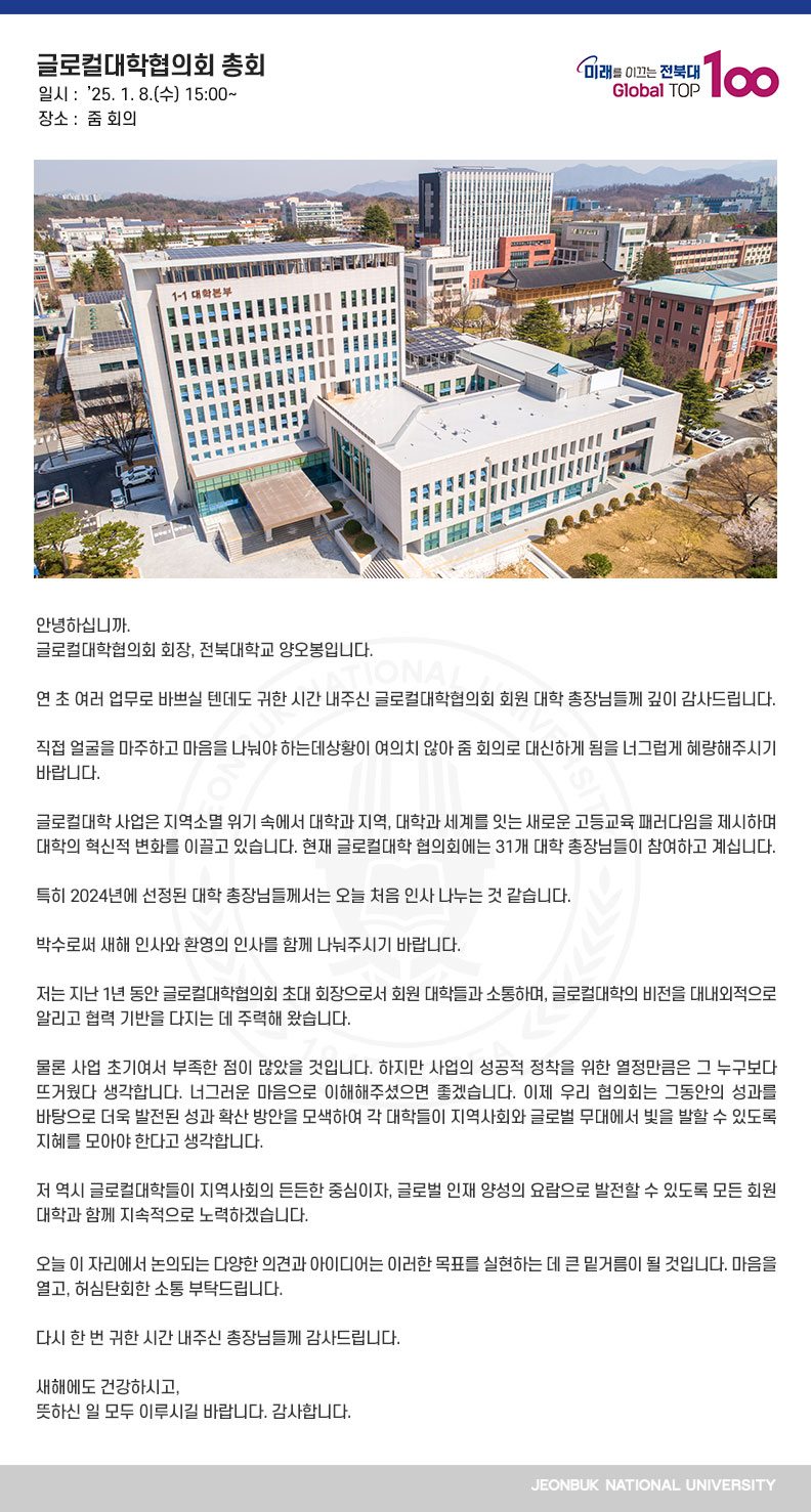 안녕하십니까.
글로컬대학협의회 회장, 전북대학교 양오봉입니다.

연 초 여러 업무로 바쁘실 텐데도
귀한 시간 내주신 글로컬대학협의회
회원 대학 총장님들께 깊이 감사드립니다.

직접 얼굴을 마주하고 마음을 나눠야 하는데
상황이 여의치 않아 줌 회의로 대신하게 됨을
너그럽게 혜량해주시기 바랍니다.

글로컬대학 사업은 지역소멸 위기 속에서
대학과 지역, 대학과 세계를 잇는
새로운 고등교육 패러다임을 제시하며
대학의 혁신적 변화를 이끌고 있습니다.
현재 글로컬대학 협의회에는
31개 대학 총장님들이 참여하고 계십니다.

특히 2024년에 선정된 대학 총장님들께서는
오늘 처음 인사 나누는 것 같습니다.

박수로써 새해 인사와
환영의 인사를 함께 나눠주시기 바랍니다.

저는 지난 1년 동안 글로컬대학협의회 초대 회장으로서
회원 대학들과 소통하며,
글로컬대학의 비전을 대내외적으로 알리고
협력 기반을 다지는 데 주력해 왔습니다.

물론 사업 초기여서 부족한 점이 많았을 것입니다.
하지만 사업의 성공적 정착을 위한 열정만큼은 
그 누구보다 뜨거웠다 생각합니다.
너그러운 마음으로 이해해주셨으면 좋겠습니다.
이제 우리 협의회는 그동안의 성과를 바탕으로
더욱 발전된 성과 확산 방안을 모색하여
각 대학들이 지역사회와 글로벌 무대에서
빛을 발할 수 있도록 지혜를 모아야 한다고 생각합니다.

저 역시 글로컬대학들이 지역사회의 든든한 중심이자,
글로벌 인재 양성의 요람으로 발전할 수 있도록 
모든 회원 대학과 함께 지속적으로 노력하겠습니다.

오늘 이 자리에서 논의되는 다양한 의견과 아이디어는 
이러한 목표를 실현하는 데 큰 밑거름이 될 것입니다.
마음을 열고, 허심탄회한 소통 부탁드립니다.

다시 한 번 귀한 시간 내주신 총장님들께 감사드립니다.

새해에도 건강하시고,
뜻하신 일 모두 이루시길 바랍니다. 감사합니다.