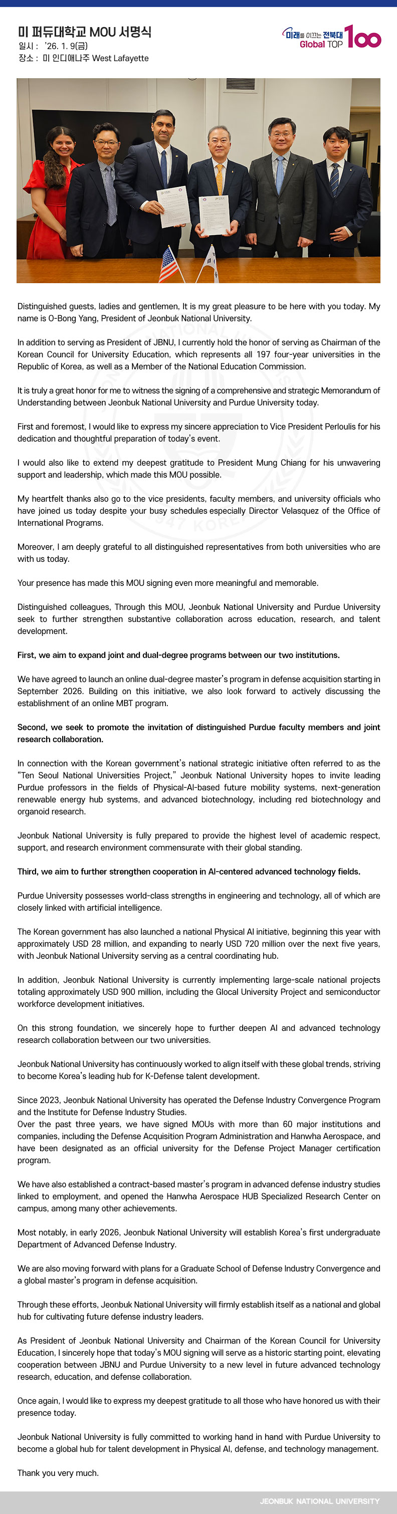 Distinguished guests, ladies and gentlemen, It is my great pleasure to be here with you today. My name is O-Bong Yang, President of Jeonbuk National University.

In addition to serving as President of JBNU, I currently hold the honor of serving as Chairman of the Korean Council for University Education, which represents all 197 four-year universities in the Republic of Korea, as well as a Member of the National Education Commission.

It is truly a great honor for me to witness the signing of a comprehensive and strategic Memorandum of Understanding between Jeonbuk National University and Purdue University today.

First and foremost, I would like to express my sincere appreciation to Vice President Perloulis for his dedication and thoughtful preparation of today’s event.

I would also like to extend my deepest gratitude to President Mung Chiang for his unwavering support and leadership, which made this MOU possible.

My heartfelt thanks also go to the vice presidents, faculty members, and university officials who have joined us today despite your busy schedules—especially Director Velasquez of the Office of International Programs.

Moreover, I am deeply grateful to all distinguished representatives from both universities who are with us today. 

Your presence has made this MOU signing even more meaningful and memorable.

Distinguished colleagues, Through this MOU, Jeonbuk National University and Purdue University seek to further strengthen substantive collaboration across education, research, and talent development.

First, we aim to expand joint and dual-degree programs between our two institutions.

We have agreed to launch an online dual-degree master’s program in defense acquisition starting in September 2026. Building on this initiative, we also look forward to actively discussing the establishment of an online MBT program.

Second, we seek to promote the invitation of distinguished Purdue faculty members and joint research collaboration.

In connection with the Korean government’s national strategic initiative often referred to as the “Ten Seoul National Universities Project,” Jeonbuk National University hopes to invite leading Purdue professors in the fields of Physical-AI-based future mobility systems, next-generation renewable energy hub systems, and advanced biotechnology, including red biotechnology and organoid research.

Jeonbuk National University is fully prepared to provide the highest level of academic respect, support, and research environment commensurate with their global standing.

Third, we aim to further strengthen cooperation in AI-centered advanced technology fields.

Purdue University possesses world-class strengths in engineering and technology, all of which are closely linked with artificial intelligence.

The Korean government has also launched a national Physical AI initiative, beginning this year with approximately USD 28 million, and expanding to nearly USD 720 million over the next five years, with Jeonbuk National University serving as a central coordinating hub.

In addition, Jeonbuk National University is currently implementing large-scale national projects totaling approximately USD 900 million, including the Glocal University Project and semiconductor workforce development initiatives.


On this strong foundation, we sincerely hope to further deepen AI and advanced technology research collaboration between our two universities.

Jeonbuk National University has continuously worked to align itself with these global trends, striving to become Korea’s leading hub for K-Defense talent development.

Since 2023, Jeonbuk National University has operated the Defense Industry Convergence Program and the Institute for Defense Industry Studies.
Over the past three years, we have signed MOUs with more than 60 major institutions and companies, including the Defense Acquisition Program Administration and Hanwha Aerospace, and have been designated as an official university for the Defense Project Manager certification program.

We have also established a contract-based master’s program in advanced defense industry studies linked to employment, and opened the Hanwha Aerospace HUB Specialized Research Center on campus, among many other achievements.

Most notably, in early 2026, Jeonbuk National University will establish Korea’s first undergraduate Department of Advanced Defense Industry.

We are also moving forward with plans for a Graduate School of Defense Industry Convergence and a global master’s program in defense acquisition.

Through these efforts, Jeonbuk National University will firmly establish itself as a national and global hub for cultivating future defense industry leaders.

As President of Jeonbuk National University and Chairman of the Korean Council for University Education, I sincerely hope that today’s MOU signing will serve as a historic starting point, elevating cooperation between JBNU and Purdue University to a new level in future advanced technology research, education, and defense collaboration.

Once again, I would like to express my deepest gratitude to all those who have honored us with their presence today.

Jeonbuk National University is fully committed to working hand in hand with Purdue University to become a global hub for talent development in Physical AI, defense, and technology management.

Thank you very much.
