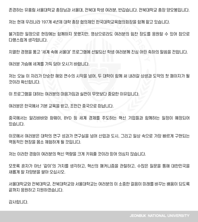 존경하는 유홍림 서울대학교 총장님과 서울대, 전북대 학생 여러분, 반갑습니다. 전북대학교 총장 양오봉입니다.

저는 현재 우리나라 197개 4년제 대학 총장 협의체인 한국대학교육협의회장을 함께 맡고 있습니다.

불가피한 일정으로 현장에는 함께하지 못했지만, 영상으로라도 여러분의 힘찬 장도를 응원할 수 있어 참으로 다행스럽게 생각합니다.

치열한 경쟁을 뚫고 ‘세계 속에 서울대’ 프로그램에 선발되신 학생 여러분께 진심 어린 축하의 말씀을 전합니다.

여러분 가슴에 세계를 가득 담아 오시기 바랍니다.

저는 오늘 이 자리가 단순한 해외 연수의 시작을 넘어, 두 대학이 함께 써 내려갈 상생과 도약의 첫 페이지가 될 것이라 확신합니다. 

이 프로그램을 대하는 여러분의 마음가짐과 실천이 무엇보다 중요한 이유입니다.

여러분은 한국에서 기본 교육을 받고, 조만간 중국으로 떠납니다.

중국에서는 알리바바와 화웨이, BYD 등 세계 경제를 주도하는 혁신 기업들과 함께하는 일정이 예정되어 있습니다.

이곳에서 여러분은 대학의 연구 성과가 연구실을 넘어 산업과 도시, 그리고 일상 속으로 가장 빠르게 구현되는 역동적인 현장을 몸소 체험하게 될 것입니다.

저는 이러한 경험이 여러분의 혁신 역량을 크게 키워줄 것이라 믿어 의심치 않습니다.

모쪼록 혼자가 아닌 ‘같이’의 가치를 생각하고, 혁신의 매커니즘을 관찰하고, 수많은 질문을 통해 대한민국을 새롭게 할 자양분을 쌓아 오십시오.

서울대학교와 전북대학교, 전북대학교와 서울대학교는 여러분의 이 소중한 걸음이 미래를 바꾸는 배움이 되도록 끝까지 응원하고 지원하겠습니다.

감사합니다.