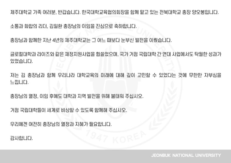 제주대학교 가족 여러분, 반갑습니다. 한국대학교육협의회장을 함께 맡고 있는 전북대학교 총장 양오봉입니다.

소통과 화합의 리더, 김일환 총장님의 이임을 진심으로 축하합니다.

총장님과 함께한 지난 4년의 제주대학교는 그 어느 때보다 눈부신 발전을 이뤘습니다.

글로컬대학과 라이즈와 같은 재정지원사업을 휩쓸었으며, 국가 거점 국립대학 간 연대 사업에서도 탁월한 성과가 있었습니다.

저는 김 총장님과 함께 우리나라 대학교육의 미래에 대해 깊이 고민할 수 있었다는 것에 무한한 자부심을 느낍니다.

총장님의 열정, 이임 후에도 대학과 지역 발전을 위해 불태워 주십시오.

거점 국립대학들이 세계로 비상할 수 있도록 함께해 주십시오.

우리에겐 여전히 총장님의 열정과 지혜가 필요합니다.

감사합니다.