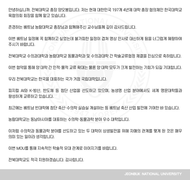 안녕하십니까. 전북대학교 총장 양오봉입니다. 저는 현재 대한민국 197개 4년제 대학 총장 협의체인 한국대학교육협의회 회장을 함께 맡고 있습니다.

존경하는 베트남 농람대학교 총장님과 함께해주신 교수님들께 깊이 감사드립니다.

이번 베트남 일정에 꼭 함께하고 싶었는데 불가피한 일정이 겹쳐 영상 인사로 대신하게 됨을 너그럽게 혜량하여 주시기 바랍니다.

전북대학교 수의과대학과 농람대학교 동물과학과 및 수의과대학 간 학술교류협정 체결을 진심으로 축하합니다.

이번 협약을 통해 양 대학 간 인적·물적 교류 확대는 물론 양 대학 모두가 크게 발전하는 기회가 되길 기대합니다. 

우리 전북대학교는 한국을 대표하는 국가 거점 국립대학입니다.

피지컬 AI와 K-방산, 반도체 등 첨단 산업을 선도하고 있으며, 농생명 산업 분야에서도 세계 명문대학들과 왕성하게 교류하고 있습니다.

최근에는 베트남 빈대학에 첨단 축산·수의학 실습실 개설하는 등 베트남 축산 산업 발전에 기여한 바 있습니다.

농람대학교는 동남아시아를 대표하는 수의학·동물과학 분야 우수 대학입니다.

이처럼 수의학과 동물과학 분야를 선도하고 있는 두 대학이 상생발전을 위해 자매의 관계를 맺게 된 것은 매우 의미 있는 일이라 생각합니다.

이번 MOU를 통해 지속적인 학술적 유대 관계로 이어지기를 바랍니다.

전북대학교도 적극 지원하겠습니다. 감사합니다.